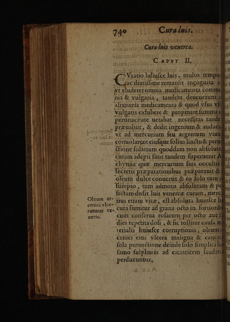 Cura-lnis venerea. (CAT TS 2L, 4 ^ Viratio hdiufce luis ,, multo. tempoj ] € diutiffime remanfit. incognita! JN. vt eluderetomnia medicamenta commu. nia &amp; vulgaria ,: tandem. deuenerunt alixitería medicamenta &amp; quod vfus vfi vulgaris exhibere &amp; propinare fumma «gi peranacitate uetabat | neceífitas tandel. , przualuir, &amp; deditingenrum &amp; audaci vt ad meftcurium íeu argentum viuu conolarent eiufque folius linctu&amp; perui &amp;ione folàtium quoddam non abfoluta curam adepti funt tandem fupexuenit À chymia qux. mercurium fuis occultis: fecretis przparationibus praparauit.&amp; oleum dulce conuertit. &amp; eo folo tum fumpto , tum admoto abfolutam &amp; pai. fectam dedit luis venerez curam , merca. Oleum 3t* us etiam vitz, eftabfoluta huivfce lul cenici vlce- , ? ;CUHM raeurae ve- CUrà fumitur ad grana oQto in foruorib neris. cum conferua rofarum per octo autf| dies repetita dofi , &amp; fic tollitur caufa ml . terialis huiufce corruptionis ; oleum: cenici eius vlcera maligna &amp; cancid,e fola peruné&amp;ione deinde folo fimplici bli famo fulphurs ad cicauricem laudate perducuntur,