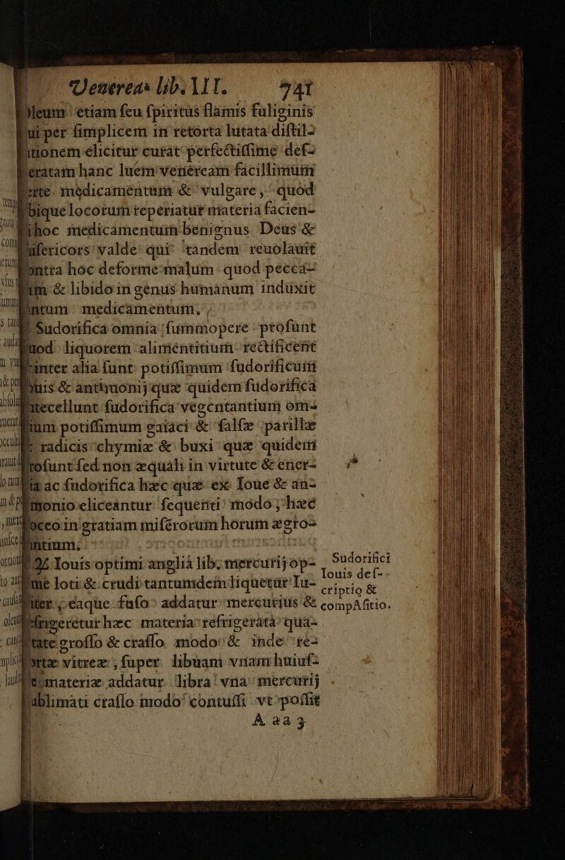 P0 Uenereas lib. MT. ^41 Dleum ' etiam feu fpiritus flamis fulieinis ui per fimplicem in retorta lutata diftil- hitionem elicitur curat perfectiffime def- leratam hanc luem venéream facillimüin ite. madicamentum &amp; vulgare , quod bique locorum teperiatut materia facien- Mihoc medicamentum benignus Deus &amp; 1 lifericors valde qui^ tandem. reuolauit nra hoc deforme-malum quod pecca- — Mtm &amp; libido in genus humanum induxit JUN tofuntfed non zquáli in virtute &amp; ener- lar IN. *, ?008$ 3c fudotifica hxc quz- ex: Ioue &amp; an- ;!Émonio.cliceantur. fequetiti' modo ;-hze 'WMoccoingratiam miférorum horum zgro- glià lib; mercurij op- 1 Sudorifici E^. ! à : Mae ouis deí- Eme loti-&amp;.crudi tantumdem iquetür Iu- |; ptio &amp; üil/AMer c eaque .fafo^ addatur mercurius &amp; compa fitio. ineeretur hzc materia refrigerata: qua- .olMtate zroffo &amp; craffo. modo &amp; inde re- wlsrtae vitrez:; fuper. libuam vnam huiuf- iu Me materia addatur. libra | vna; mercurij Publimáti ctaffo modo' contuffi vt »poífit D À 2233 | 1 |