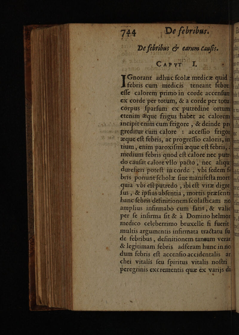 De febribus. 7^ T De febribus e eam caufis. — V CAPYT I f - * p adhuc fcolz medicz quid |  febris cum medicis teneant. febrell efle calorem primo in corde accenfungd cx corde per totum, &amp; a corde per totullo. corpus fparfum ex putredine ortum. etenitn $que frigus habet ac calorem, incipit enim cum frigore ,'&amp; deinde prál. greditur cuim calore : acceffio frigon a que eft febris, ac progreffio caloris; inl tium , etiim paroxifmi zque eft febris; 41; mediuni febris quod eft calore nec putri. do cáufat calore vllo pa&amp;to ,'nec aliqui. durefieti poteft in corde; vbi fedem í m bris ponunt féholz fiue manifefta morti... quia vbi eftputredo ; ibieft vitz digrej.. fus , &amp; ipfiusabfentia , mortis przfentill.. hancfebris definitionemfcolafticam noli. amplius infirmabo cum fatis, &amp; validi. per fe infirma fit &amp; à Domino helmorn medico celeberrimo bruxelle fi fuerit | L. multis argumentis infirmata tractatu fus, de febribus , definitionem tansum veran &amp; legitimam febris. adferam hunc inno dum febris eft accenfio accidentalis ar chei vitalis feu fpiritus vitalis noftri | peregiinis excrementis quz ex varijs dij 