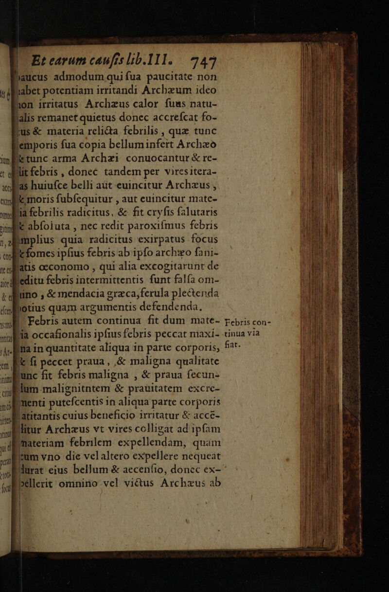 Et earum caufes lbb.111. | 245 haucus admodum quifua paucitate non abet potentiam irritandi Archzum ideo lion irritatus. Archzus calor. fuws natu- lalis remanet quietus donec accrefcat fo- »us&amp; materia relidta. febrilis , que tunc lemporis fua copia belluminfert Archzo lrtunc arma Árchzi conuocantur &amp; re- litfebris, donec tandem per viresitera- as huiufce belli aüt euincitur Archzus , lle moris fubfequitur , aut euincitur mate- ia febrilis radicitus, &amp; fit cryfrs falutaris Ek abfoiuta , nec redit paroxifmus febris Bamplius quia radicitus exirpatus focus Ic fomes ipfius febris ab ipfo arch:o fani- latis occonomo , qui alia excogitarunt de leditu febris intermittentis funt falfa om- lino , &amp; mendacia grzca,ferula ple&amp;enda hotius quam argumentis defendenda. |. Febris autem continua fit dum mate- [ia occafionalis ipfius febris peccat maxi- Ina in quantitate aliqua in parte corporis; [ fi peccet praua, ,&amp; maligna qualitate lunc fit febris maligna , &amp; praua fecun- ;lum-malignitntem &amp; prauitatem excrc- Imenti putefcentis 1n aliqua parte corporis 'atitantis cuius beneficio irritatur &amp; acce- Bitur Archzus vt vires colligat ad ipfam materiam febrilem. expellendam, quam um vno die velaltero expellere nequeat JEpellerit omnino.vel vi&amp;us Archzus ab | ! Febris con- tinua via fiat.