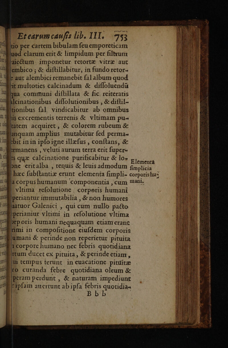 mr Witio per cartem bibulam feu emporeticam | uod clarum erit &amp; limpidum per filtvum Moarectum. imponetur retortz vitrz aut fembico ; &amp; diftillabitur, in fundo retor- Wie aut alembici remanebit fal album quod ht multoties calcinadum &amp; diffoluendü Mua communi diftillata &amp; fic. reiteratis WAlcinationibus diffolutionibus , &amp; diftil- itonibus fal vindicabitur. ab omnibus fiis excrementis terrenis &amp; vltimam pu- Iatem acquiret, &amp; colorem rubeum &amp; liquam amplius mutabitur fed perma- bbit in in ipfo igne illzfus , conftans, &amp; Rirmanens , veluti aurum terra erit fuper- Ws quz calcinatione purificabitur &amp; lo- Elésienr bne eritalba , tenuis &amp; leuis admodum fimplicia 1 hzc fubftantiz erunt elementa fimpli- corporishus Wa corpus humanum componentia , cum mani. vltima xefolutione . corperis humani Iperiantur immutabilia , &amp; non humores ljatuor Calenici , qui cum nullo pa&amp;to hperianiur vltimi in refolutione vltima prporis humani nequaquam etiam erant imi in compofitione eiufdem corporis umani &amp; perinde non reperietur pituita Bircorpore humano nec febris quotidiana lirtum ducet ex pituita, &amp; perindeetiam, m tempus terunt ineuacatione pituitz to curanda febre quotidiana oleum &amp; Iiperam perdunt , &amp; naturam impediunt Ieipfam auertunt ab ipfa febris quotidia-