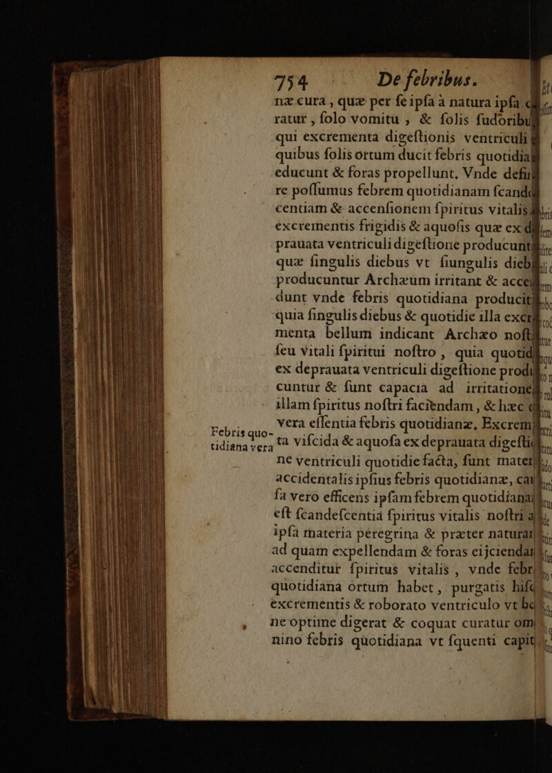 7534 - J Defebribus. n nz cura , quz per feipfa à natura ipfa dii ratur , folo vomitu ; &amp; folis fudoribui qui excrementa digeftionis ventriculi] quibus folis ortum ducit febris quotidia] educunt &amp; foras propellunt, Vnde defi re poffumus febrem quotidianam fcandq centiam &amp; accenfionem fpiritus vitalis, excrermentis frigidis &amp; aquofis quz ex dil. prauata ventriculidigeftione producunt Íte quz fingulis diebus vt. fiungulis dicbl. producuntur Archaum irritant &amp; acceil. dunt vnde febris quotidiana producit; bk quia fingulis diebus &amp; quotidie illa exemfi., menta bellum indicant Archzo noftWl.. feu vitali fpiritui noftro , quia quotid  ex deprauata ventriculi digeftione prodi * cuntur &amp; funt capacia ad irritation  illam fpiritus noflri faciendam , &amp; hxc i bs vera eflentia febris quotidianz, Excrem XL Iit ilo nw LOT Yr ne ventriculi quotidie facta, funt mater accidentalis ipfius febris quotuidianz, cai fa vero efficens ipfam febrem quotidiana eft fcandefcentià fpiritus vitalis noftri a ipfa rnateria peregrina &amp; praeter naturatji ad quam expellendam &amp; foras eijciendai accenditur fpiritus vitalis , vnde febris. quotidiana órtum habet, purgatis bifq? excrementis &amp; roborato ventriculo vt beu. ne optime digerat &amp; coquat curatur om, nino febris quotidiana vt fquenti capiti. | b