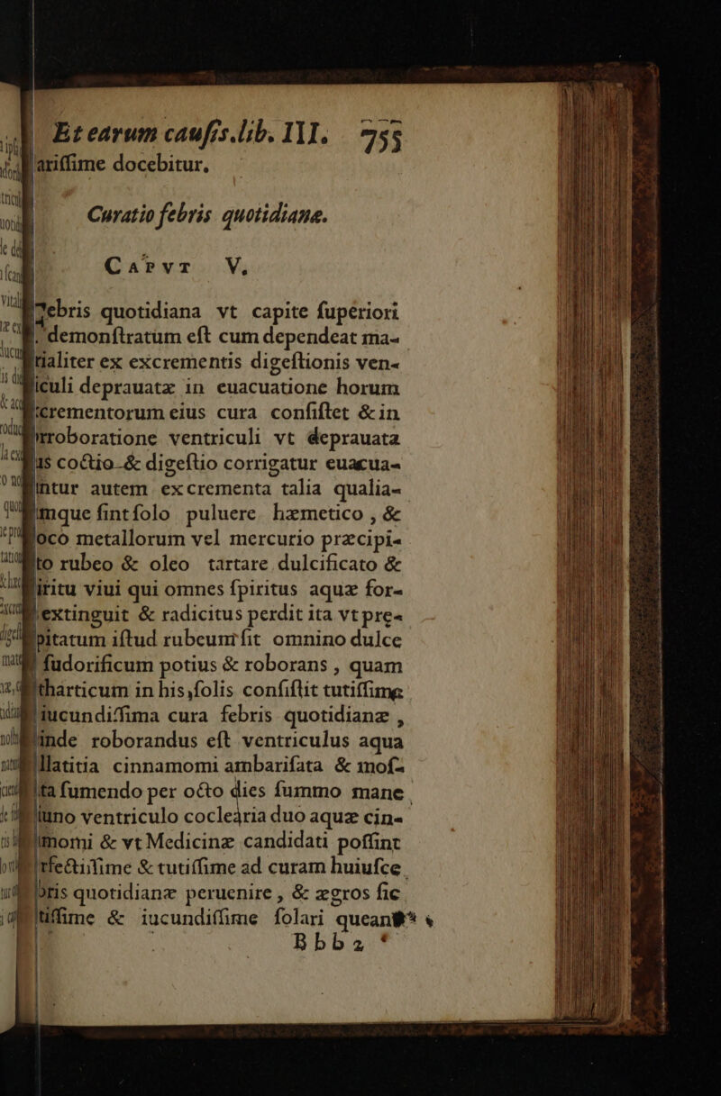 iif ariffime docebitur. |J * 4 | |. Curatio febris quotidiane. ku ; L CaPvr V. ; Maebris quotidiana vt capite fuperiori M demonfiratüm eft cum dependeat ma- : ldaliter ex excrementis digeflionis ven- liculi deprauatz in euacuatione horum Bicrementorum eius cura confiflet &amp;in Miroboratione ventriculi vt deprauata Bis coQio-&amp; digeftio corrigatur euacua- Bintur autem. ex crementa | talia qualia- [mque fi fintfolo puluere. hzmetico , &amp; goco metallorum vel mercurio pracipi- Mito rubeo $ oleo tartare dulcificato &amp; i liritu viui qui omnes fpiritus aquz for- Ac extinguit &amp; radicitus perdit ita vt pre« 1pm Ipitatum iftud rubeunifit omnino dulce WW fudorificum potius &amp; roborans , quam wj 'tharticum ; in hisfolis confiflit tutiffime d qucundifima cura febris quotidianz , wi nde roborandus eft ventriculus aqua wllatitia cinnamomi ambarifata &amp; mof- Mu T  n Iuno ventriculo cocleària duo aqua cin- imomi &amp; vt Medicinz candidati poffint eros fic. E. HS s : ue loris quotidianz peruenire , &amp; zg IM | 2 Bbb. |