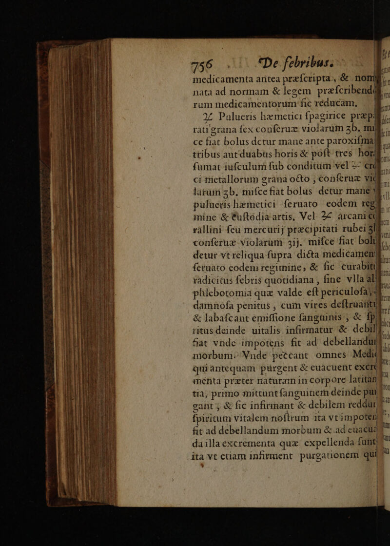 a | 756 .. fDe febribus. medicamenta aritea przícripta., &amp; no nata ad normam &amp; legem prafcribendll rum medicamentorum fic réducam, E Palueris hz metici fpagirice prepa rati'erana fex conferux violarum zb. mil ce fiat bolus dctur mane ante paroxifmaji tribus autduabus horis &amp; poft tres hor fumat iufculum fub conditum vel 2- em . ci trietallorum grana o&amp;o ; conferuz vid E. larüm zb. mifcefiat bolus detur mane y b puluens hzmetici feruato eodem reg DL inine &amp; Cuftedia artis, Vel. 27. àrcani b. rállini feu mercurij przcipitati rubei al : | conferuz violarum 34ij. mifce fiat boh 5 detur vt reliqua fupra dicta inédicamel] L feruato codem regimine, &amp; fic. curabitul radicitus febris quotidiana , fine. vlla al phlebotomia quz valde eft periculofaj damnofa penitus , cum vires deftruanti &amp; labafcant emiffione fanguinis ; &amp; fpi ritusdeinde uitalis infirmatur &amp; debilf. | &amp;at vnde impotens fit ad. debellandui  morbum. Vnde peccant omnes Medic i | quiáantequam ptürgent &amp; euacuent excre B menta prater naturam in corpore latitan [a tia, primo mittuntfanguinem deinde pui ü eant ; &amp; fic infirmant &amp; debilem reddurj? ^ fpiritum vitalem noftrum ita vt impoten n fit ad debellandum morbum &amp; ad euactidg daillaexcrementa quz. expellenda funt; E ita vt etiam infirment. purgationem qui ^? ; I » lC ! M | | «] |