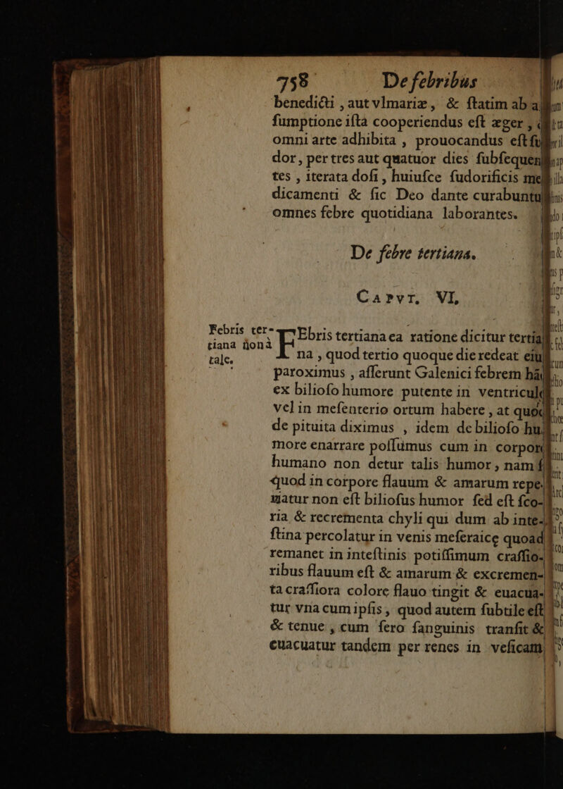 tale, 73589. Defebribus benedici ,autvlmarim, &amp; ftatim ab a| fumptione ifta cooperiendus eft zger, omni arte adhibita , prouocandus - S dor , per tres aut quatuor dies fubfequen| tes , iterata dofi, huiufce fudorificis me dicamenti &amp; fic Deo dante curabuntu omnes fcbre quotidiana laborantes. De febre tertiana. elc Ebris tertianaca ratione ditind J r na , quod tertio quoque dieredeat eiu ul. paroximus , afferunt Galenici febrem bà ex biliofo humore putente in ventricu] vel in mefenterio ortum habere , at quo l de pituita diximus , idem de bilioft h more enarrare pof[ümus cum in corpon humano non detur talis humor , nam fll b quod in corpore flauum &amp; amarum repe. he uatur non eft biliofus humor fed eft fco-] a ria &amp; recrementa chyli qui dum ab inte- il fina percolatur in venis meferaice quoad remanet 1n inteflnis potiffimum craffio- | : ribus flauum eft &amp; amarum &amp; excremen-|! P tacraffiora colore flauo tingit &amp; euacua- [n tur vna cumipfis , quod autem fubtile eli i &amp; tenue , cum fero fanguinis tranfit &amp;| | cuacuatur tandem per renes in vicam | tin