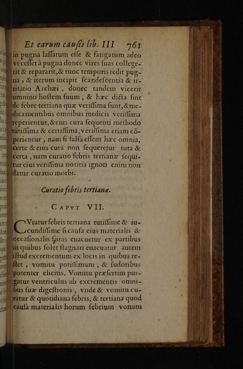 Et earum caufés lib. I11.— 261 vt cefletà pugna donec vires fuas college- rit &amp; repararit, &amp; tunc temporis redit pug- jna , &amp; iterum incipit. fcandefcentia &amp; ir- rntatio Archxi , donec tandem vicerit lu tel | gr Ide febre tertiana quz veriffima funt, &amp;me- Bdicamentibus omnibus medicis veriffima Ireperientur, &amp;eius cura fequenti methodo Mititittima &amp; certiffimá,vcriffima etiam có- det  m i i s mát p ni ] j| W datur curatio morbi. Curatio febris tertiana. Carvr VII. Vryaturfebris tertiana tutiffime &amp; 1u- cundiffime f1caufa eius materialis &amp; Biccafionatis foras euacuetur ex partibus in quibus folet ftagznari euacuatur. autem iflud excrementum ex locis in quibus re- Liftet , vomitu potiffimum , &amp; fudoribus potenter elicituis. Vomitu przfertim pur- iBatur ventriculus ab excrementis omni- ibus fuze digeftionis, vnde &amp; vomitu cu- ratur &amp; quotidiana iris) &amp; tertiand quod jcaufa materialis horum irum vornitu