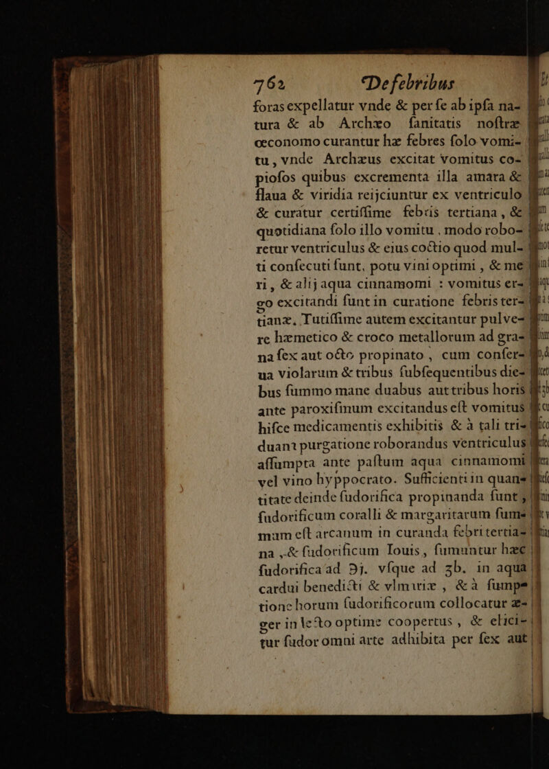 foras expellatur vnde &amp; per fe ab ipfa na- : ü tura &amp; ab Archxo fanitatis noftre g^ occonomo curantur hz febres folo vomi- |] tu,vnde Archzus excitat vomitus co- B i piofos quibus: excrementa illa amara &amp; f flaua &amp; viridia reijciuntur ex ventriculo &amp; curatur certiffume febiis tertiana , &amp; Ne quotidiana folo illo vomitu , modo robo- ga retur ventriculus &amp; eius co&amp;io quod mul- ev ti confecuti funt, potu vini optimi , &amp; me ri, &amp;alijaqua cinnamomi : vomitus ers Mat go excitandi funt in curatione febris ter- Me tianz, Tutiffime autem excitantur pulve- Min re hzmetico &amp; croco metallorum ad gra- 1 luy na fex aut octo propinato , cum confer- M»4 ua Violarum &amp; tribus fubfequentibus diez Wit bus fummo mane duabus auttribus horis Wf: ante paroxifinum excitandus eft vomitus R hifce medicamentis exhibitis &amp; à tali tris lico duan purgatione roborandus ventriculus? kf affumpta ante paftum aqua cinnamomi gu vel vino hyppocrato. Sufficienti in quans ld titate deinde fudorifica propinanda funt 3 fudorificum coralli &amp; margaritarum fume | mam e(t arcanum in curanda febri tertia2 na ,&amp; füudorificum Iouis, fumuntur hzc fudorificaad 9j. vfque ad zb. in aqua 1 cardui benedicti &amp; vImirie , &amp;à fumpe tionc horum fudorificorum collocatur z- | eer in lecto optime coopertus , &amp; elici-i] tur fudor omni arte adhibita per fex aut| |j | 1 1 J| — Au IE |