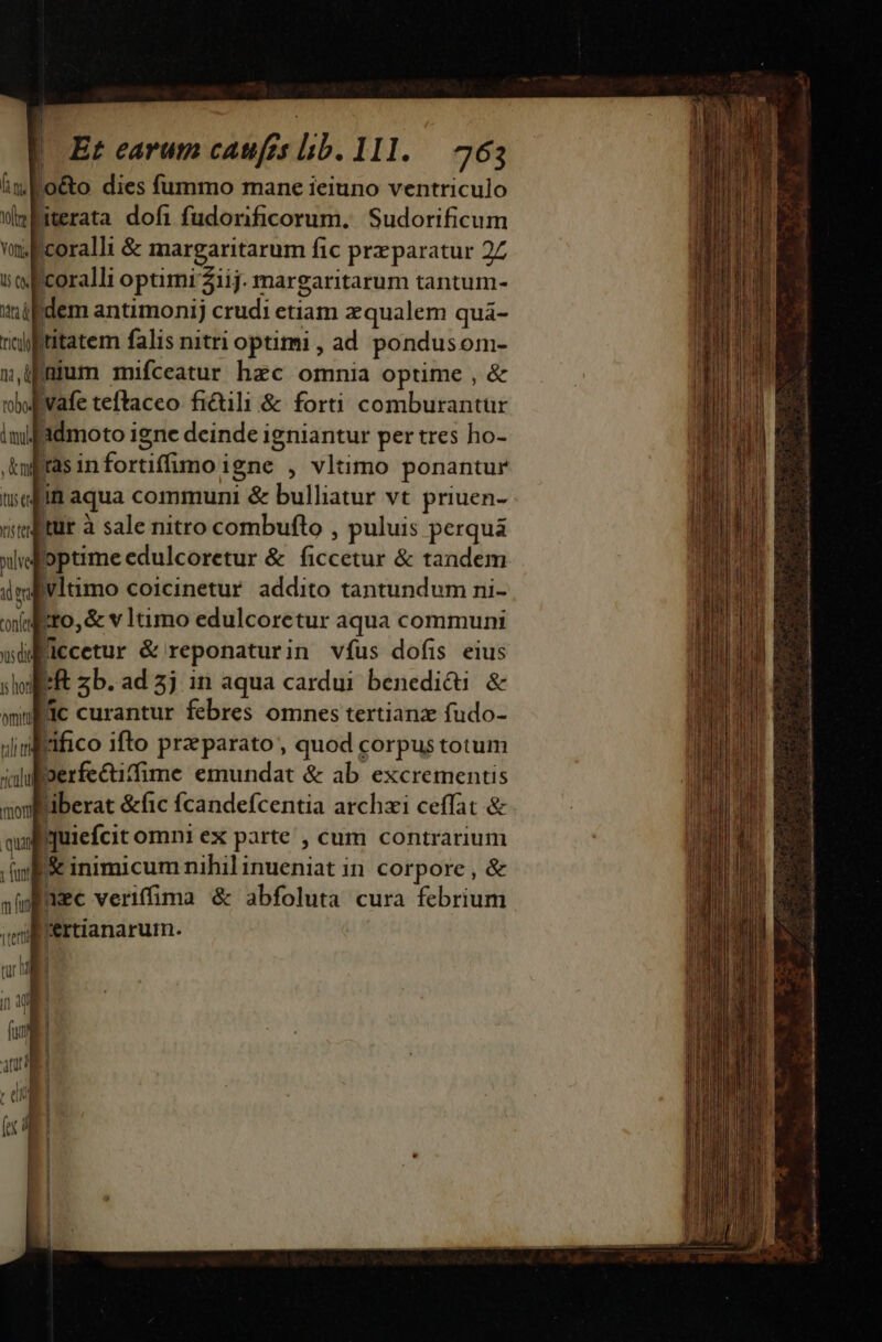 f lii De Von B U5 Et earum caufis lib. 111. — 763 rici titatem falis nitri optimi , ad pondus oni- toboe , ni It tH 1$ tCI8 pulv dm confes us dit ts hori omitti til tf ricadui mori qua y funt m fun iterti in 4f fut atur : dii 1 (cl ras infortiffimo i igne , vltimo ponantur in aqua communi j &amp; bulliatur vt priuen- optime edulcoretur &amp; oc &amp; tandem vltimo coicinetur addito tantundum ni- Ero, &amp; vltimo edulcoretur aqua communi i zb.ad5j in aqua cardui benediti &amp; lc curantur febres omnes tertianz fudo- rifico ifto praeparato , quod corpus totum aberat &amp;fic fÍcandefcentia archzi ceffat &amp; quiefcit omni ex parte , cum contrarium &amp; inimicum nihil inueniat in corpore, &amp; aec veriffima &amp; abfoluta cura febrium 'ertianarurm. simis i X Qa eie Scie a aU aa dia CE e a matti. ie B de, qe ———————————