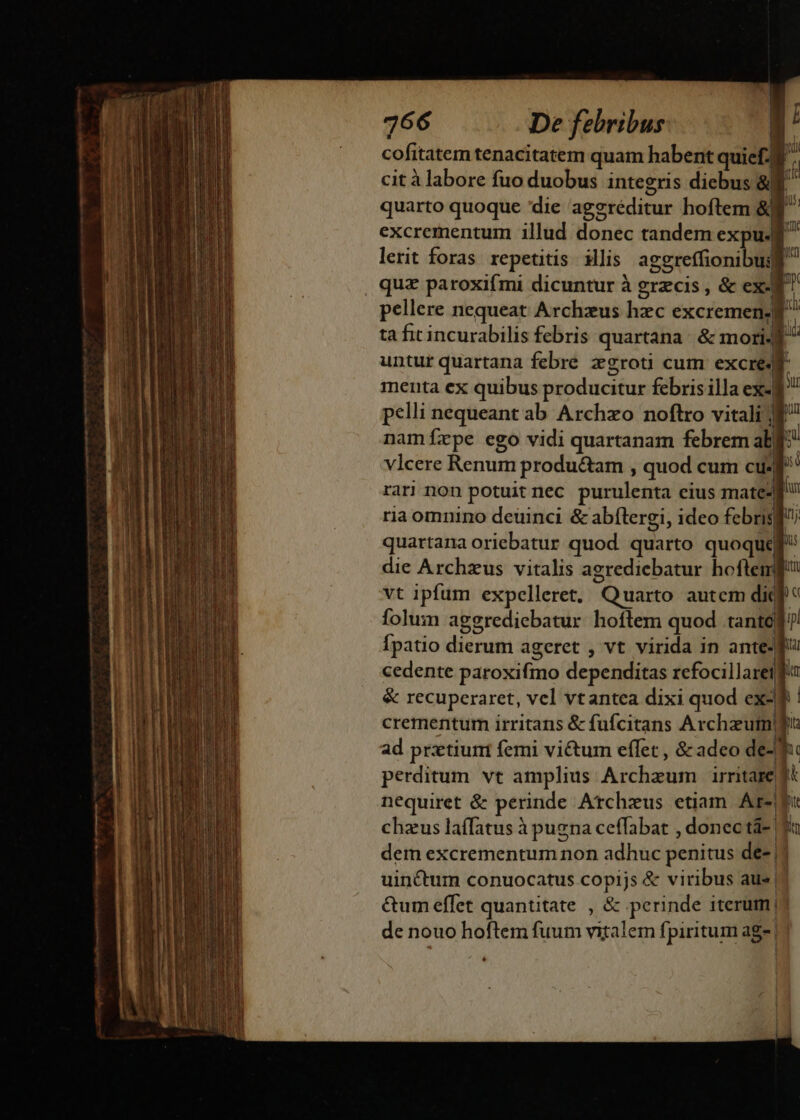 * Tha, om - z ey? 2 quarto quoque 'die ageréditur hoftem &amp;j excrementum illud donec tandem expu. lerit foras. repetitis. illis aggreffionibus o menta ex quibus producitur febris illa ex-| vlcere Renum produ&amp;am , quod cum cu. rar non potuit nec purulenta eius mate- ria omnino deuinci &amp; abftergi, ideo febris) vt ipfum expelleret, Quarto autcm dic Ípatio dierum ageret , vt virida in ante4 cedente paroxifmo dependitas refocillaret crementum irritans &amp; fufcitans Archzutn! ad prztiuni feri vi&amp;um effet , &amp; adeo de- perditum vt amplius Archzum irritare nequiret &amp; perinde Atcheus etiam. Ar-| chzus laffatus à pugna ceffabat , donec tà- | hc T i 2 &amp;um effet quantitate , &amp; perinde iterum! de nouo hoftem fuum vitalem fpiritum ag- | | *