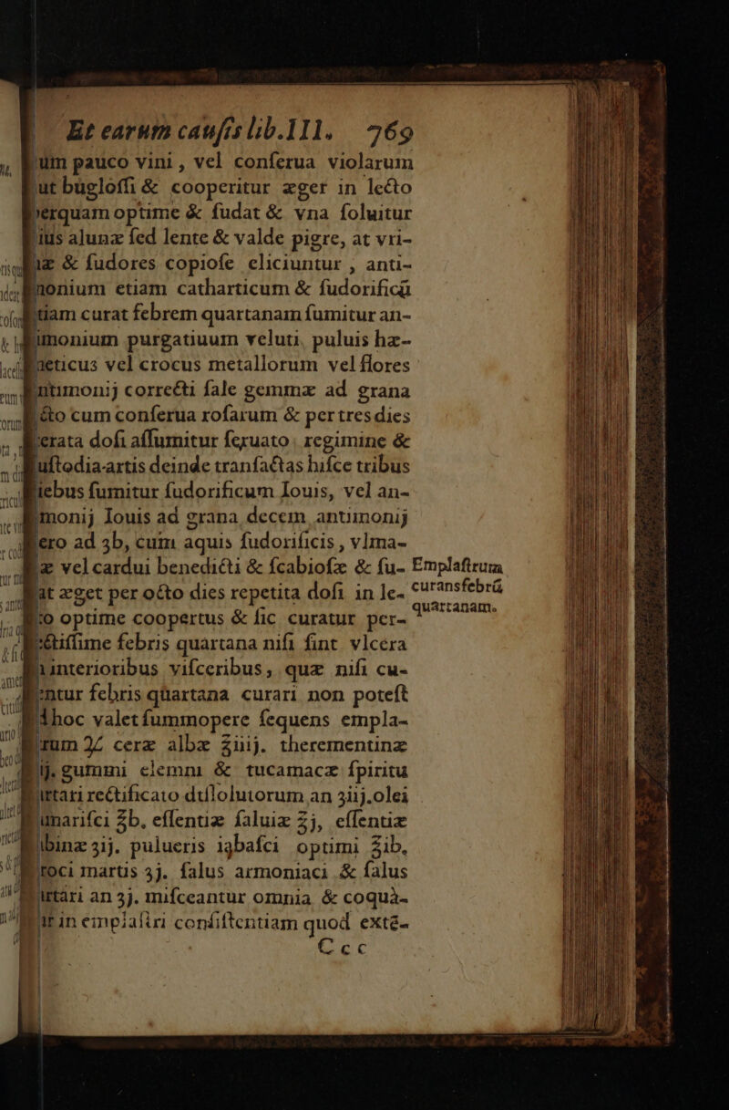 Et earutn caufis lib.111. | 269 jum pauco vini, vel conferua violarum 'ut bugloffi &amp; cooperitur eger in lecto »erquam optime &amp; fudat &amp; vna foluitur 'ius alunz fed lente &amp; valde pigre, at vri- 1z &amp; fudores copiofe eliciuntur , anti- a ionium etiam catharticum &amp; fudorificü iam curat febrem quartanam fumitur an- monium purgatiuum velut. puluis hz- Raeticus vel crocus metallorum vel flores Dutimoni j corre&amp;ti fale gemma ad. grana &amp;to cum conferua rofarum &amp; per tres dies rata dofi affumitur fexuato | regimine &amp; d Luftodia. rtis deinde tranfactas hifce tribus ; e fumitur fudorificum Iouis, vel an- Imonij Iouis ad grana, decem anuinonij Bero ad 5b, cum aquis fudoriíicis , vlma- M, » PUT Y j orum nl ' [ aget per octo dies repetita dofi in le- . io optime coopertus &amp; fic curatur per- bhidime febris quartana nifi fint. vlcera d à interioribus vifceribus ; quz nifi cu- ai n febris quartana curari non poteft Í1hoc valet fummopere fequens empla- W (rum 22 cerz albz $üij. therementinz E lj.gummi elemni &amp; tucamacz fpiritu bed dtt  umarifci Zb. eflentiz faluiz 2j, effentiz a^ Murtári an 3i. mufceantur omnia &amp; coquà- i^ Mt in empzaliri confiftentiam quod exté- ^ 4 E EC quarranam. i 3 3 3 — s dn WR oca, o INT de S, e RA enl un Mo Seed) vi Saa a Rn i Ro BE at t a em SEA ti ant