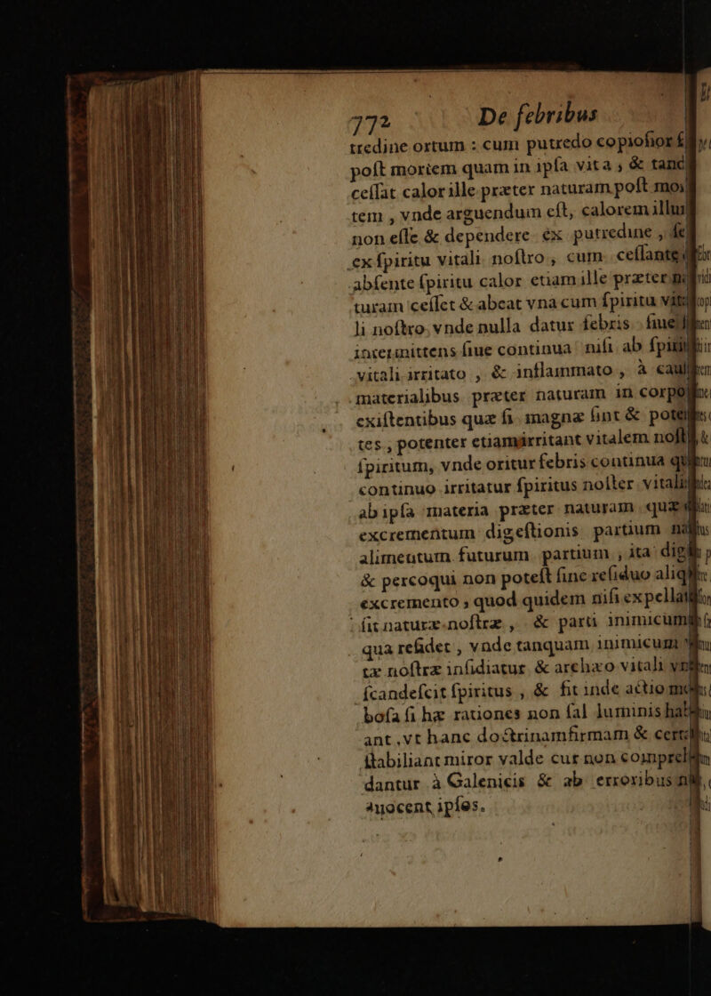 772 De febribus | ttedine ortum : cum putredo copiofior £y; poft moriem quam in 1pfa vita ; &amp; tanc ceífat calor ille. prater naturam poft moy tem , vnde arguendum cít, calorem illuj| non efle &amp; dependere. ex putredine , e. ex fpiritu vitali. noflxo ;, cum cellante for abfente fpiritu calor etiam ille przter guo turam 'ceífet &amp; abeat vnà cum fpiritu viloy li noftro. vnde nulla datux febzis.- fuel inierinittens fiue continua nifi ab fpitil iir vitali irritato , éc inflammato , à cau: materialibus preter naturam in corpo: exiftentibus qua fi. inagna int &amp; potes: tes., potenter etiamárritant vitalem noflll fpiritum, vnde oritur febris continua quiu continuo irritatur fpiritus nolter. vitali: abipía materia prater naturam qus du excrementum digeflionis paruum naja: alimentum. futurum. partium , ita: digle p &amp; percoqui non poteít fine refiduo aliqi he excremento ; quod quidem nifi ex pellat; fitnature.noflrz , &amp; parü inimicum . qua refidet , vnde tanquam inimicum Wo cx noftra infidiatur. &amp; arehaco vitali vilia fcandefcit fpiritus , &amp; fit inde actio mol bofafi hz rationes non fal luminis hatluy ant.vt hanc do&amp;trinamfirmam &amp; certi dBlabiliant miror valde cur non coprelé n dantur à Galenicis &amp; ab. erroribus mi. Ayocent ipíes. bi mnR— H— d ÁÀÜÜ€ $9 —À a nal  ati M - » — pep TI -- x CRX eMe EG mu —————— gru