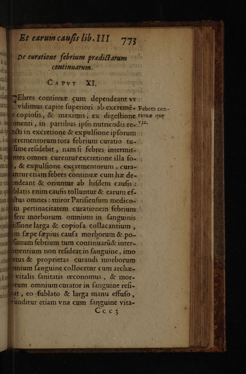 H n | | De euratione. febrium prediftayum coDtinuarum. ug Cav?vr XI. IEbres continux. cum dependeant vt | vidimus capite fuperiori abexcremé- Febres coz.- IS copiofis, &amp; maximis, ex: digeftione tinux que menti , in. partibus ipfis nutriendis.re-: 7^ '[ietti in excretione &amp; expulfione ipforum i itcrementorum tota febrium curatio. tu- fime reidebit , namfi febres. intermit- gintes omnes curentuft excretione illa fo- o &amp; expulfione excrementorum , cuta- Wünturctiam febres continux cum hz de- nl ndeant &amp; oriuntur ab hifdem caufis : Bblatis enimcaufis tolluntur &amp; earum cf- ftus omnes : miror Darifienfum medico- ilit pertinacitatem. curationem febrium Ifere morborum. omnium in fanguinis liffione larga &amp; copiofa collacantium , m fxpe fzpius caufa morborum &amp; po- limum febrium tum continuarü&amp; inter- vali littentium non refideatin fanguine , imo Wttus &amp; proprietas curandi morborum iinnium fanguine collocetur cum archz- Lvitalis fanitatis oeconomus , &amp; mor- ap tum omnium curator in fanguine refi- gat, eo-fublato &amp; larga manu effufo , lrunditur etiam vna cum fanguine vita- Ccc35 :  ; ad ig a i o ari e ta a s RD Mai ata P a e s eL ali Ir de, RA BI a ii Si Co a a t lal de VER ri P E] - » 5 Eee mIw-—-—^—D————— P ———ÀÁ EE