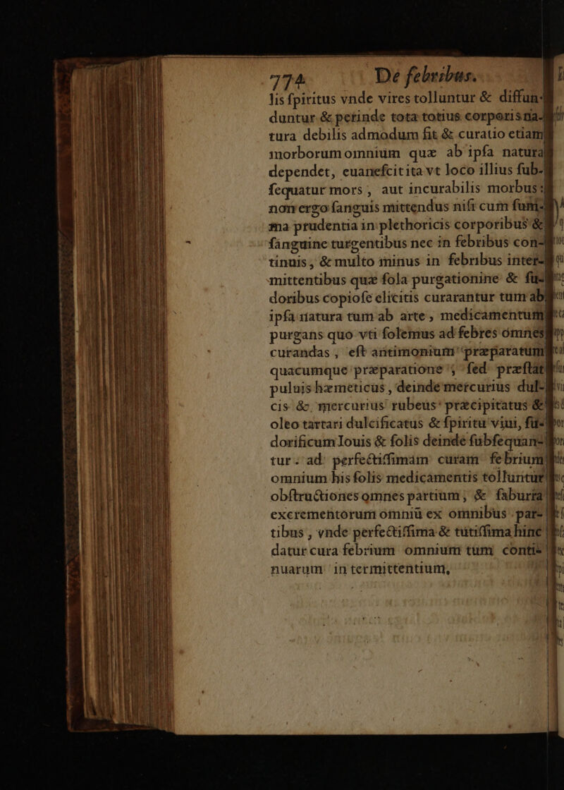 lis fpiritus vnde vires tolluntur &amp; diffun4 duntur &amp; perinde tota totius corporis na-M tura debilis admodum fit &amp; curatio etiamfi morborum omnium quz ab ipfa natural dependet, euanefcitita vt loco illius fub-] fequatur mors , aut incurabilis morbus 3 nor ergo fanguis mittendus nift cum funi4 $a prudentia in: plethoricis corporibus &amp; fánguine turgentibus nec in febribus con? tinuis , &amp; multo ininus in febribus inter4 mittentibus qua fola purgationine &amp; fus: doribus copiofe elicitis curarantur tum ab ipfaiiatura tum ab arte, medicamentumg purgans quo vti folemus ad febres ómnesg curandas , eft antimonrumi 'preparatumg quacumque przparatione '; fed: praftatlr puluis hzmeticus , deinde mercurius dul-| | : e i tibus , vnde perfe&amp;iffima &amp; tuti(fima hine | datur cura febrium omnium tuni contis f nuarum in termittentium,