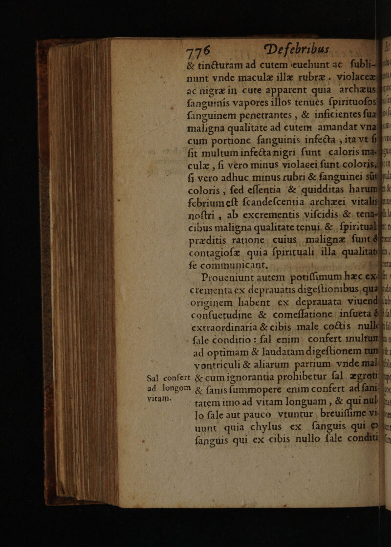 &amp; tin&amp;utam ad cutem euehunt ac. fubli- l^ nunt vnde maculz ille rubrz .. violacez le^ acnigrzin cute apparent quia. archzzusgi fanguis vapores illos tenues fpirituofosli': fanguinem penetrantes , &amp; inficientes fuaf; maligna qualitate ad cutem. amandat vnag cum portione. fanguinis infe&amp;ta , ita vt figu fit multum infe&amp;anigri funt caloris maf culz , fi vero minus violacei funt coloris fi vero adhuc minus rubri &amp; fanguinei sütlfi coloris ; fed effentia &amp; quidditas harumltk fcbriumeft fcandefcentia archzei vitalis noftri , ab excrementis vifcidis. &amp;. tena: cibus maligna qualitate tenui. &amp;. fpiritualfft » przditis ratnone | cuius, maligna funt ff: contagiofz. quia fpirituali illa qualitatiio., ie communicant, Loietu Proueniunt autem potiffimum hac exe crementa ex deprauatis digeftionibus, quafi: originem habent ex deprauata viuendgli confuetudine &amp; comeífatione: infueta $i extraordinaria &amp; cibis male coctis. nulldfiil fale conditio : fal enim. confert multum, ad optimam &amp; laudatam digeftionem tuni: vontriculi &amp; aliarum partium. vnde malti Sal confert &amp; cum ignorantia prohibetur fal aegroti ad longom &amp; (apis fummopere enim confert. ad fantula. MENT tatem imo ad vitam longuam , &amp; qui nul lo faleaut pauco vtuntur breui(fime vi Ih. uunt quia chylus ex fanguis qui pL. fanguis qui ex cibis nullo fale conditi; 1 —— n —ÀDÀ PP H—/AP m ——————— pone - meum a mm eem tpi,