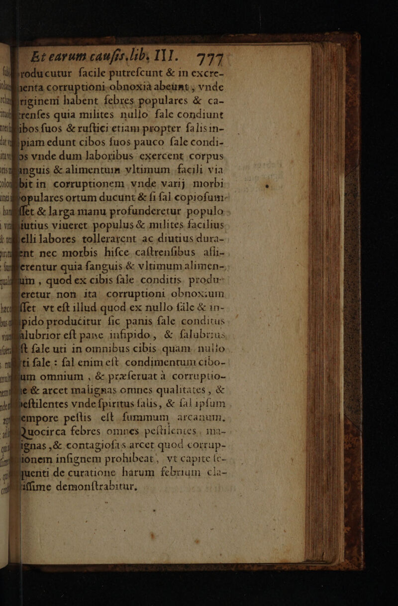 4 Hn facile putrefcunt &amp; in excre- lullenta corruptioni obnoxià abeümt , vnde jngineni habent febres populares &amp; Ca- Irenfes quia milites nullo fale condiunt libosfuos &amp; ruftici etiam propter falisin- jpiam edunt cibos fuos pauco fale condi- iilos vnde dum laboribus exercent corpus (anguis &amp; alimentum vltimum. facili via Jdubit in corruptionem vnde varijj morbi inj lopulares ortum ducunt &amp; fi fal copiofum: m et &amp; larga manu profunderetur populo wiiutius viueret populus &amp; milites facilius tellelli labores: tollerarcnt ac diutius dura- Went nec morbis hifce. caftrenfibus afii- ulfferentur quia fanguis &amp; vltimum alimen- uium , quod ex cibis fale. conditis. produ erétur non ita corruptioni obnox;ium ilffet vt eft illud quod ex nullo fálc &amp; in- T pido produéitur fic panis fale conditus wlalubrior eft pane infipido , &amp; falubrius L It fale uti in omnibus cibis quam. nuiio . ni I fale: fal enim eít. condimentum cibo- xifium omnium , &amp; przfíeruat à corruptio-  b ie &amp; arcet malignas omncs qualitates , &amp; Jd peftilentes ndn fpiritus falis, &amp; íal ipfum IBempore petlis | eft fimmum arcanum. 4 Bauocirca febres omnes peítile Dies, ma- Pignas , &amp; contagiofas arcet quod voktaps Bionem infignem prohibeat, vt capite fc- Eyuenti de curauone harum fcbmium. €la- JBitfime demonítzabitur, b. ; RMEBONCUNCONOEPETROEN Topo te emn E  3 E Mi are : E DL————————— Án