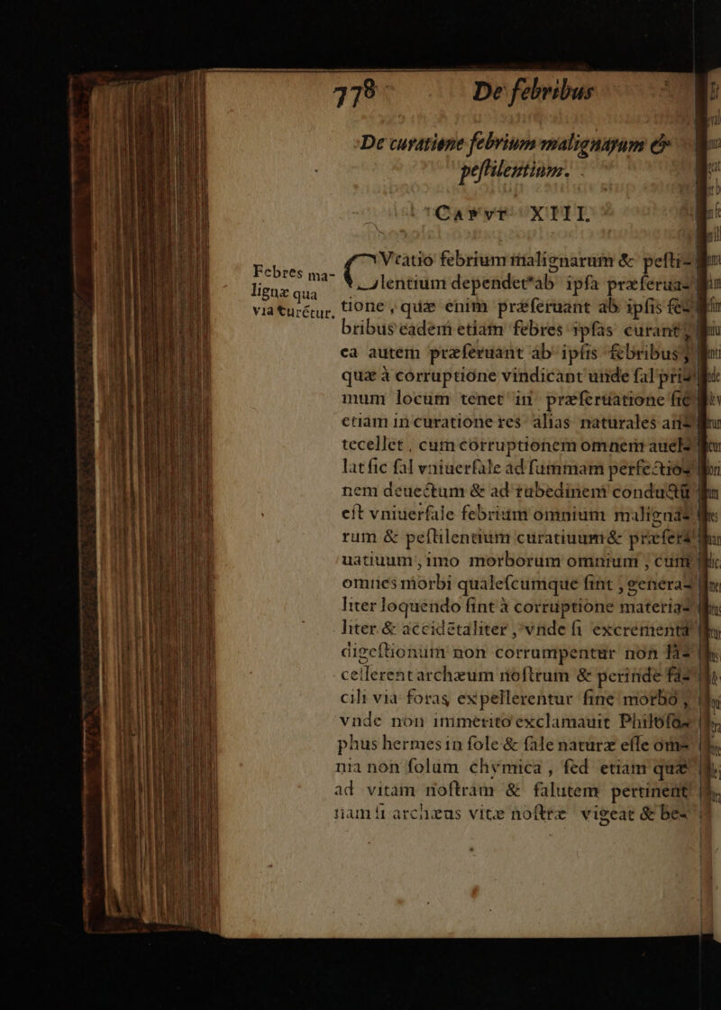 De cusatiene febrium malignsyum e Me pefitentinm. |» (TOAaAWym x TIS 1 ! Veatió febrium irialignarum &amp; pefti- lo Febtes ma. ufi dependet*ab ipfa prxferuaz gu ligazqua —. P Leon cM via turéur, ti0ne , quae enim praferuant ab ipfis fe2 T ribus eaderf etiam febres 3pfas. curant gei ca autem praferuant áb' ipfis f&amp;bribus 3 fi qua à corruptione vindicant unde fal pridie: mum locum tenet in przferuatione fic go caamincuratione res alias naturales and lr tecellet , cum corruptionem omnem auelz lor lat fic fal vniuerfale ad fummam perfecuios loi nem deuectum &amp; ad tubedinemi condu&amp;tt ln cít vniuerfale febrium omnium maligna? e rum &amp; peflilentium curatiuumá prafers At uatiuum,1mo morborum omnium , cum i omnes morbi qualecumque fint ; eenerad ine Iter loquendo fint à corruptione materia2 Wa: hter.&amp; accidetaliter vnde fi excrementa Wo digcftionum non corrumpentür non T3 e ceilerent archzum roftrum &amp; perinde faz cili via foras expellerentur fine morbo; thi vnde non immerito exclamauit Philofos d. phus hermesin fole &amp; fale naturz efTe om* (f. nia non folum chymica , fed etiam quz ad vitam noftram &amp; falutem pertinent. 4$. namírarchzus vite noftre vigeat &amp; bes T M. ize T ——'—À » ————————