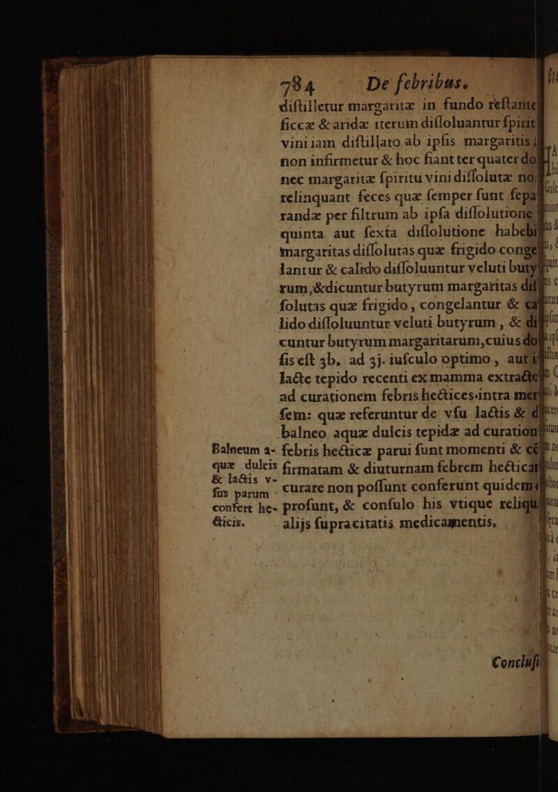 diftilletur margariiz in. fundo reftanie| ficcze &amp; arida 1teruim difloluantur fpirit viniiam diftillato ab 1pfis margaritis j T non infirmetur &amp; hoc fiant ter quater do] ; nec margarita fpiritu vini diffoiutz n9; A relinquant feces quz femper funt fepall randz per filtrum ab ipfa diffolutione $^ quinta aut fexta diflolutione -habebil bi margaritas diffolutas quz frigido conge P lantur &amp; calido diffoluuntur veluti butyg rum,&amp;dicuntur butyrum margaritas diff ' folutas quz frigido , congelantur &amp; eap lido diffoluuntur veluti butyrum , &amp; di u cuntur butyrum margaritarum,cuius do i fis eft 5b, ad 5j. iufculo optimo , autig lacte tepido recenti ex mamma extracto ( ad curationem febris liecticesintra merge! fem: quz referuntur de vfu latis &amp; df | balneo aquz dulcis tepida ad curationfi Balneum a- febris he&amp;icz parui funt momenti &amp; cf Nue A au. firmatam &amp; diuturnam febrem he&amp;icatf fus parum . curare non poffunt conferunt quidem confert he- profunt, &amp; confulo his vtique reliqua &amp;cis. alijs fupracitatis medicamentis, | ZW r d ih Ru n Bi 1 1 | | h P K —— Á—— C — a: E XUI me