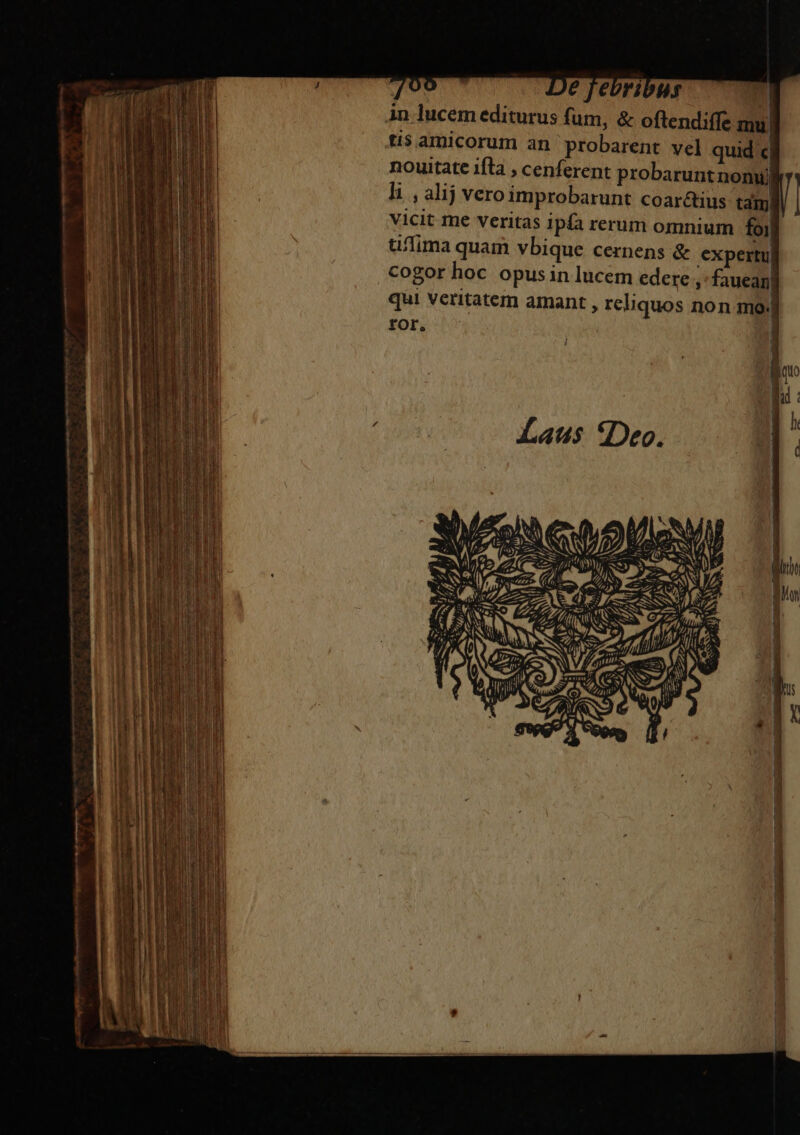 759 De febribus T Àn lucem editurus fum, &amp; oftendiffe mu, ti$ amicorum an probarent vel quid c| nouitate ifta , cenferent probarunt nonu) li , alij veroimprobarunt coar&amp;tius tam) vicit me veritas ipfa rerum omnium foi uffima quam vbique cernens &amp; expertu| cogor hoc opusin lucem edere ,'fauean| qui Veritatem amant , reliquos non mo: FOr.