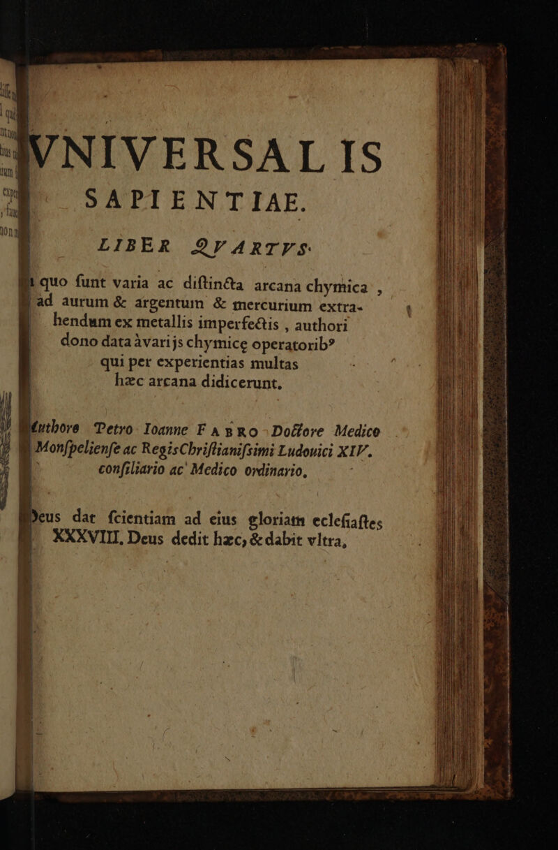 IVNIVERSAL IS E^ SAPIENTIAE. LIBER $2FARTFS lii quo funt varia ac diftin&amp;a arcana chymica , Bad aurum &amp; argentum &amp; mercurium extra- EB hendumex metallis imperfeis , authori |. dono dataàvarijs chymice operatorib? qui per experientias multas hzc arcana didicerunt, ? Mrtbore Petro. Ioanne FA g Ro Do&amp;cre Medico B Monfpelienfe ac RegisChriflianifsimi Ludouici XIV. D confzliario ac' Medico owlinario, Deus dat fcientiam ad eius gloriam eclefiafte; |. XXXVIII. Deus dedit hzc; &amp; dabit vltra,