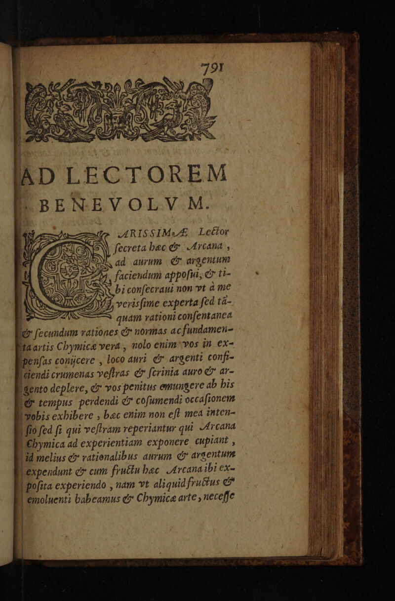 LBENEVOLV M. ARISSIMVE£. Lettor fecreta bac e» | Arcana , AM ad aurum CP argenium 2^4. faciendum appo[ui, c ti- Aw bi confecraui non vt à me Yd. veris(ime experta fed ta- | quam rationi confentance d fecuudum vationes c? normas ac fundamen- Ma artis Cbymice vera , nolo enim'vos in ex- Bpenfas conicere , Loco auri e argenti confi- D alendi crumenas veftras e fcrinia auro &amp;7 ar- Bsento depleve, &amp; vos penitus emungere ab bis id tempus perdendi &amp; cofumend: occafionem | vobis exbibere , bec enim non efl mea inten- E. fio fed fi qui vellram reperiantur qui. -4rcana DEbymica ad experientiam expouere cupiant , 1d melius e vatienalibus auvum. e argentum BLexpendunt e cum fructu bac. Arcana ibi ex- | pofita experiendo , uam vt aliquid fruttus e BLemoluenti babeamus e Cbymica arte » neceffe