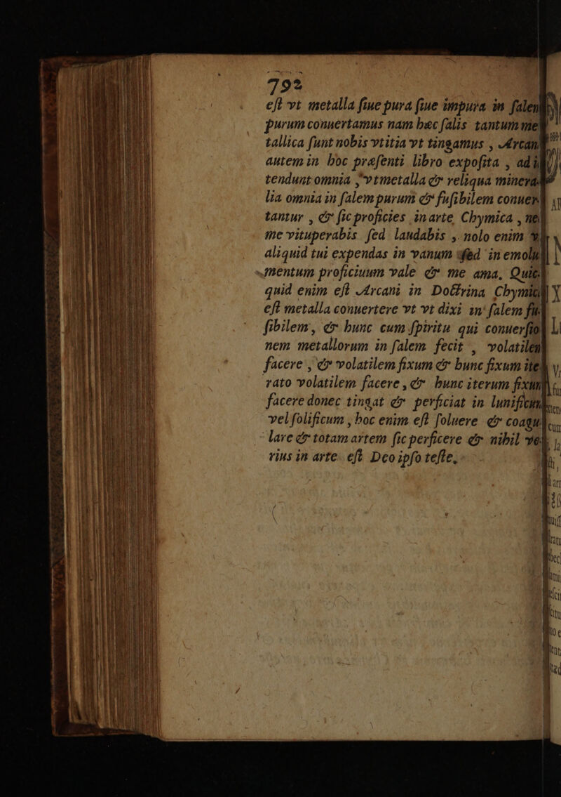 79? | eft vt metalla fiue pura (iue impura in. falen | M furum connertamus nam bac falis tantum me| i tallica funt nobis vtitia vt tingamus , -4rcant id autem in. boc prafenti. libro expofita , ad ill ) tendunt omnia yvtmetalla e veliqua mineyad? lia omnia in falem parum er fufibilem conueml tantur , e» (ic proficies in arte, Chymica , nel i me vituperabis fed. laudabis ,. nolo enim /N j aliquid tui expendas in vanum fed in emoly, mentum proficiuum vale c me ama, Quit quid enim eft J4rcani in DoGrina Cbymiü Y €ft metalla conuertere vt vt dixi in' falem fik fibilem, er bunc cum fpiritu. qui conuer[fio| l nem metallorum in falem fecit , volatilen facere , e volatilem fixum er bunc fixum ite V, rato volatilem facere, cr. bunc iterum fixun fi facere donec tingat e» perficiat in lunificitiks,. velfolificum , hoc enim efl foluere e Coagu. L. lare &amp; totam artem fic perficere ef. nibil vel rius in arte. ef. Deo ipfo tefle, j| lh A2. — — ———— inia n mE EUR c mtm d peciam t c E 5 me