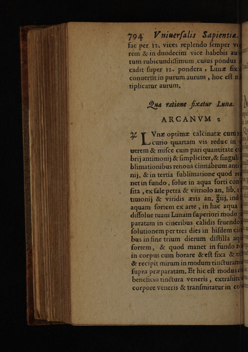 « * | 794 Vniuerfalis: Sapientiel fac per. 12; vices replendo femper W« rem &amp; in duodecim. vice habebis aw p tüim rubicundiffimum cuius pondus Jf cadit fuper 12. pondera , Lunz fix| M conuertit in purum aurum , hoc eft n tiplicatur aurum, i | 1 Qua valone fixatur. Luba- | l ARCANVM » TE. | x In x Du optime caléinatz cum « -4Ccurio quartam vis reduc ind ^ uerem &amp; mifce cum pari quantitate CI hlu brijantimonij &amp; (impliciter,&amp; finguli ^ blimationibus renouá Cinriábrum antifl nij, &amp;in tertia. fublimatione quod ré ri netin fundo , folue in aqua forti con| i fità , ex falépetra &amp; vitriolo an. lib. 1^ tumonij &amp; viridis aris an, Siij. indl. aquam fortem ex arte , in hac aqua] u diffolue tuam Lunam fuperiori rnodo jg ^ paratam in cineribus calidis ftuendom folutionem pertres dies in hifdem cif businfine trium dierum diftilla aqu fortem, &amp; quod manet in furido E? in corpus cum borare &amp;eft fixa &amp; ag &amp; recipit mirum in modum tiricturamif fupra prz paratam. Bt hic eft modus beneficio tinctura. veneris , extrahitu£ corpore veneris &amp; tranfmitaturin €0! i | | | i3 .| | | | ! [.