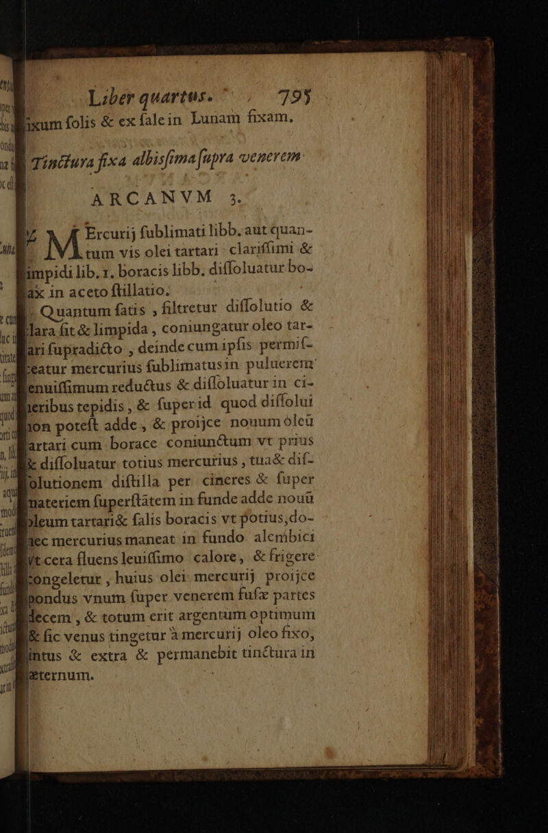 | Lzberquartus. ^ , 793 illiixum folis &amp; ex falein Luuam fixam, | B Tincura fixa albisfima [upra venerem: | aM | ARCANVM 5. 1 Misi fublimati libb. aut quan- tum vis olei tartari; clariffumi &amp; limpidi lib. r. boracis libb. diffoluatur bo- lax in aceto flillatio. ' Quantum fatis ; filtretur diffolutio &amp; lara fit &amp; limpida , comungatur oleo tar- arifupradi&amp;to , deinde cum ipfis permif- eatur mercurius fublimatusin puluerera Benuiffimum reductus &amp; difloluatur in ci- teribus tepidis , &amp; fuper id. quod diffolui ixon poteft adde , &amp; proijie nonum oleü lartari cum borace coniun&amp;um vt prius i diffoluatur totius mercurius , tua&amp; dif- Bolutionem diftilla per cineres &amp; fuper materiem fuperftatem 1n funde adde nouü lbleum tartari&amp; falis boracis vt potius,do- lec mercurius maneat 1n fundo alcmbici yt cera fluensleuiffimo calore, &amp; frigere W:ongeletur , huius olei mercurij proijce ipondus vnum fuper venerem fufz partes ;iiecem , &amp; totum erit argentum optimum B fic venus tingetur Amercurij oleo fixo, intus &amp; extra &amp; permanebit tinctura in