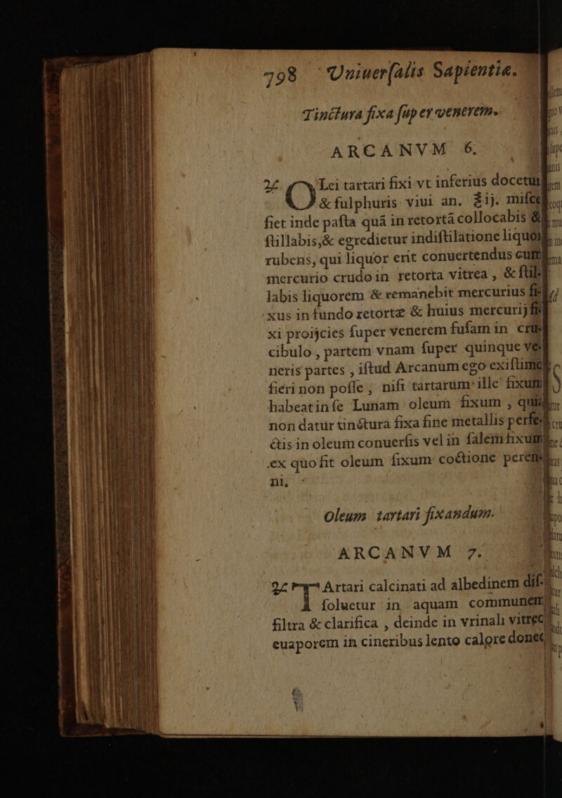 Tintfura fixa fp ey ventrem. | qu hM 1| 26. d v tartari fixi vt inferius docetulli; &amp;fulphuris viui an. iij mufce T fiet inde pafta quà in retortà collocabis 8E, ftillabis,&amp; egredietur indiftilatione liquoil. ;. rubens, qui liquor ent conuertendus cuia... mercurio crudoin retorta vitrea , &amp; füb] labis liquorem &amp; remanebit mercurius fi xus in fundo zetortz &amp; huius mercurij ff xi proijcies fuper venerem fufamin cri cibulo , partem vnam fuper quinque vei neris partes , iftud Arcanum ego exiftimct fieri non pofle, nifi tartarum- ille fixum habeatiníe Lunam oleum fixum , quid. non datur tinétura fixa fine metallis perfe... àis inoleum conuerfis vel in falemhxume.. ex quofit oleum fixum co&amp;tione peremi.. nn. IW bi l ARCANVM £. Oleum 1arviari fixandum. x — A cm ARCANVM 7. 2z T Artari calcinati ad albedinem dit i foluetur in aquam commune L Eltra &amp; clarifica , deinde in vrinali vitrea L euaporem in cineribus lento calore donec 3