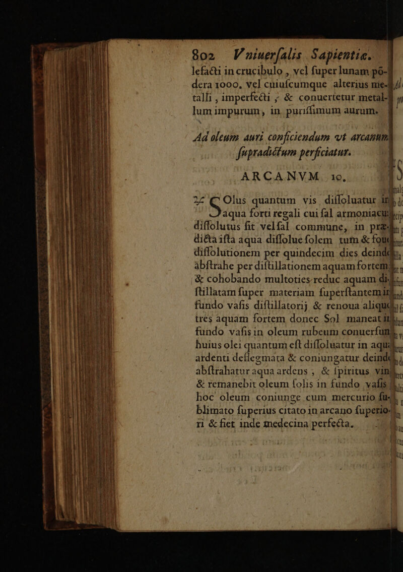 lefacti in crucibulo , vcl fuper lunam po-| dera 1000, vel cuiufcumque alterius nie-d// tall, imperfecti ; &amp; conuertetur metal.| Ju lum impurum, in. puriffimum aurum. | | Ad oleum. auri conficiendum «vt arcamum| fupradictum perficiatur. 1 -— ARCANVM 16. x corp. 27 G9: quantum vis. diffoluatur 10$ aqua forti regali cui fal armoniacuj T diflolutus fit velfal commune, in prz ii di&amp;a ifta aqua diffoluefolem tum &amp; fou. diffolutionem per quindecim dies deinddiy, abftrahe per diftillationem aquamfortemg,, '&amp; cohobando multoties reduc aquam dic. ftillatam fuper materiam fuperftantemirf.u fundo vafis difüllatornj &amp; renoua aliqudi, tres aquam fortem donec Sol maneatitli. fundo vafis in oleum rubeum conuerfuns, huius olei quantum eft diíToluatur in aqui, ardenti deflegmata &amp; coniungatur deindd i abftrahaturaquaardens , &amp; ípiritus vim)  &amp; remanebit oleum folis in fundo vafis &amp;. hoc oleum coniunge cum mercurio fü-4. , blimato fuperius citato in arcano fuperio4. j idi ri &amp;fict inde medecina perfetta. — 18 i É. | '