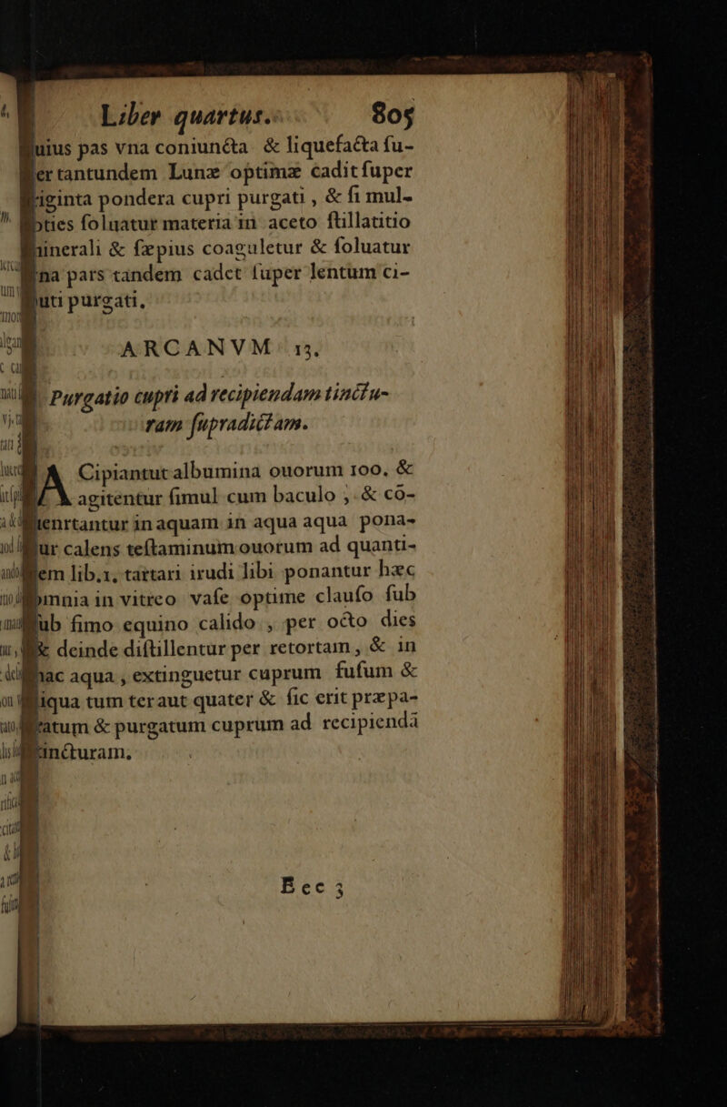 lfuius pas vna coniun&amp;a | &amp; liquefa&amp;a fu- Wertantundem Lunz optimz cadit fuper liginta pondera cupri purgati , &amp; f1i mul- bties foluatur materia in. aceto flillatitio j inerali &amp; fepius coaguletur &amp; foluatur Baa Pars tandem cadet fuper lentum ci- - gut purgati, I. AG Ion E ARCANVM n, c ME , VM Purcatio cupri ad recipiendam tizcfu-  ram [upradici am. |A Cipiantutalbumina ouorum roo. &amp; E. X agitentur fimul cum baculo ;.&amp; co- iltenrtantur inaquam in aqua aqua. pona- joli fur calens teíftaminum ouorum ad quanti- utem lib.1, tarta irudi libi ponantur hec iJbmnia in vitreo vafe optime claufo fub mub fimo equino calido. , per octo dies i, M deinde diftillentur per retortam , &amp; in Aiffhac aqua , extinguetur cuprum. fufum &amp; 0n Biqua tum teraut quater &amp; fic erit prepa- uufftatum &amp; purgatum cuprum ad recipienda lj mncturam, | | | rit uie e i n cs lc adu apa a AU oi a RS aedi or d, rH S t a ir ie. ea Doe Fem RU Sii ia Gi nii a