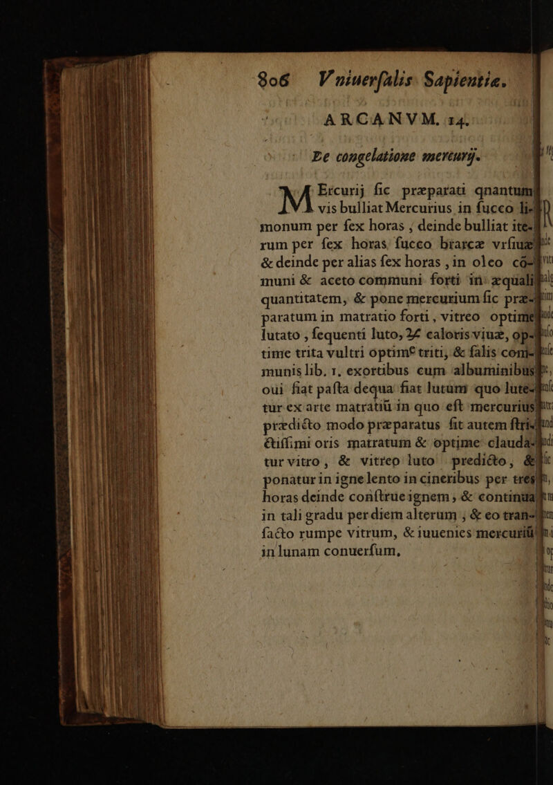 ARCANVM. 14. Ee congelatioue enerturg. M Ercurij fic. preparaa qnantuim| . vis bulliat Mercurius in fucco li4  monum per fex horas ; deinde bulliat ite. rum per fex horas fucco brarcz vríiul &amp; deinde per alias fex horas ,in oleo có-| inuni &amp; aceto communi fowi in roii quantitatem, &amp; pone mercurium fic prz-j paratum in matratio forti , vitreo optime lutato , fequenti luto, 27 caloris viuz, op- | time trita vultri optim£ triti, &amp; falis comr| munis lib, 1, exortibus cum albuminibus| | oui fiat pafta dequa. fiat lutum quo lute-| turex arte matratiü in quo eft mercuriu: iur. predicto modo praparatus fit autem ftri dui &amp;iífimi oris matratum &amp; optime clauda-fi turvitro, &amp; vitreo luto . predicto, &amp; ponatur in ignelento in cineribus per tres] horas deinde conftrue; ignem, &amp; continia) in tali eradu per diem alterum ; &amp; eo tran-| inlunam conuerfum, | —— —À—— M A up A TEE X €—Ó—Ó—À——ÓÁ— — —À e -— ——ÓÀ d z—-