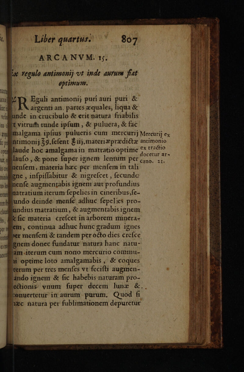 | ARCANVM. s;. lw regulo antimoni vt inde aurum fiat I eptimum. RES antimoni; puri aur] puri &amp; |. &amp; X argenti an. partes zquales, liqua &amp; unde in crucibulo &amp; erit natura friabilis Ic vitrufh tunde ipfum , &amp; puluera, &amp; fac Bimalgama ipíus pulueris cum mercurij Mercurij ex ntimonij 29.fefent 2 iij. materizprzdiétz antimonio llaude hoc amalgama in matratio optime vius laufo , &amp; pone fuper ignem lentum per ciu,, ... ; luenfem, materia hzc per menfem in tali lene , infpiffabitur &amp; mgrefcet , fecundc Bnenfe augmentabis ignem aut profundius Bjnatratium iterum fepelies in cineribus;fe- ljundo deinde. menfe adhuc fepelies pro- lundius matratium , &amp; augmentabis ignem icfic materia crefcet in arborem minera- fem, continua adhuc hunc gradum ignes dier menfem &amp; tandem per o&amp;o dies crefce 'gnem donec fundatur natura hanc natu- fam iterum cum nono mercurio commu- à optime loto amalgamabis , &amp; coques Iterum per tres menfes vt fecifli augmen- 'ando ienem &amp; fic habebis naturam pro- Ee&amp;ionis vnum fuper decem lune &amp;. Eisen: in aurum purum. Quod fi Eugc natura per fublimationem depurctuc mE Jl i D ! | |