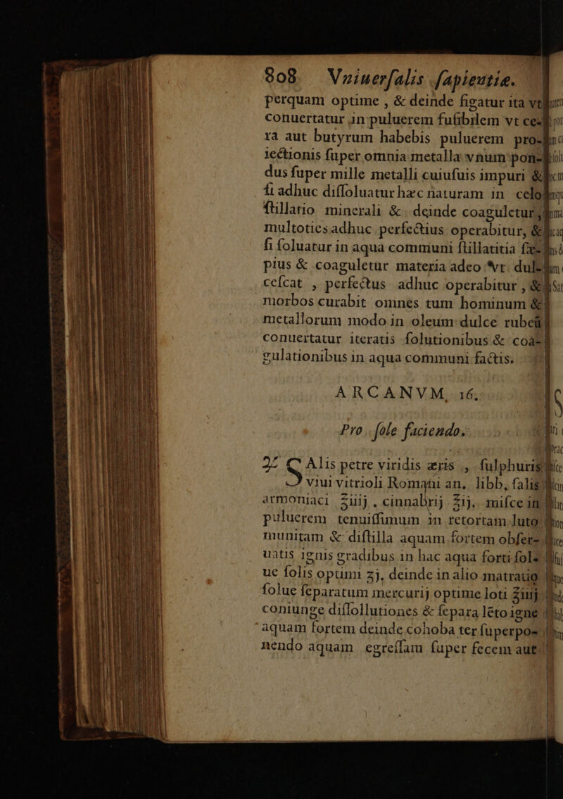 908. Vniuerfalis fapieutie. —. perquam optime , &amp; deinde figatur ita tlic conuertatur in puluerem fuübrlem vt ce ra aut butyrum habebis puluerem. pro-lnc 1e&amp;tionis fuper omnia metalla vnum pon-Bii dus fuper mille metalli cuiufuis impuri &amp;fu ft adhuc diffoluaturhzc naturam in celo! my fullatio minerali &amp; . deinde coagulctur lu multoties adhuc. perfectius operabitur, &amp;luq fi foluatur in aqua communi ftillatitia fent pius &amp; .coaguletur materia adeo vt. dull. ceícat , perfe&amp;tus. adhuc operabitur , &amp;si niorbos curabit omnes tum. hominum &amp;l metallorum modo in oleum: dulce rubei] conuertatur iteratis folutionibus &amp; coa] gulationibus in aqua communi factis. ARCANVM, 36. [c Pro. fole faciendo. [ | ac 25 ius petre viridis ais, fulphuris P ^j Quivirsioli omni ag hs oM armoniaci Ziij. riunabpd 21). miíce in P puluerem | tenuiffimum . in retortam luto b. munitam &amp; diftilla aquam fortem obferz. d uati$ 1eni$ gradibus in hac aqua forti fol2 Bá uc folis opum 2j. deinde in alio matratio. am | | 1 [ | | ] | folue feparatum mercurij optime loti Ziiij coniunge diflollutiones &amp; fepara létoigne aquam fortem deinde cohoba ter fuperpos nendo aquam egreífam fuper fecem aut