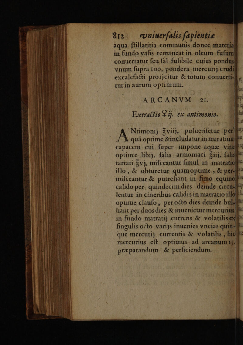8-. evnuiuerfalis fapiemtie | aqua ftillatitia communis donec material in fundo vafis remaneat in. oleum fufüm| conuertatur feu fal fufibile cuius pondus| vnum fupra 100, pondera. mercurij crudi) excalefacti proijcitur &amp; totum conuerti.| turin aurum optimum, | ARCANVM 2r. Extracfio el ex antimonio. Numonij Zviij. pulcra peri b quá optime &amp;includaturin maratiug ir recs cui fuper impone aqua vita opümz libij. falis. armoniaci 2j. falis tartari vj. mifceantur fimul in matratio| ü illo, &amp; obturetur quam optime ,&amp; per- d mifceantur &amp; putrefiant in fimo equino] calido per quindecimdies. deinde circus f lentur ih cineribus calidis in matratio illo ^ optime claufo, pero&amp;o dies deinde bul liant per duos dies &amp; inuenietur mercurius in fundo matratij currens &amp; volatilis exd fingulis o&amp;o varijs inuenies vncias quine que mercurij currentis &amp; volatilis , hice mercurius elt: optimus. ad. arcanum x5; praparandum | &amp; perficiendum.