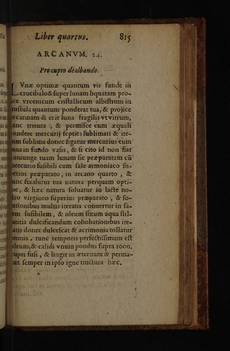 Pro cupro dealbando. Vnz optimz quantum vis funde in crucibalo&amp;fuper lunam Iiquatám pro- jce. vrcenicum criftallicum albiftrum in. tuftula quantum ponderat tua, &amp; projice ycannam &amp; erit luna fragilis: vtvitrum, : lanc tritura ;&amp; permifce cum equah wdffgondere uitcdri fepties fublimati &amp; ite- | 1 fublima donec figatur mercurius cum dafÉnain fumdo vas, &amp; fi cito id non fiat Boniunge tuam fimám fic prz paratam cà Buercurio fufibili cum fale armoniaco fu- ferius praeparato, in arcano quarto , &amp; yen fixabitur tua natura perquam opti- jmd * €, &amp; hxc natura foluatur in lacte no- i lo virgineo fuperius praeparato , &amp; fo- W futionibus multis iteratis cohuertur in fa- fem fufibilem, &amp; oleum fixum aqua fül- | di rÍ dedcifiisenlurm cohobationibus i ite- atis donec dulcefcat &amp; acrimonia tollatur ; )ymnis , tunc temporis perfe&amp;itfimum eft illeum,&amp; calidi vnum pondus fupra 1000. Boupri fuf; , &amp; lingitin eternum &amp; perma- ital i Ííemper inipfo igne tinitura hzc,