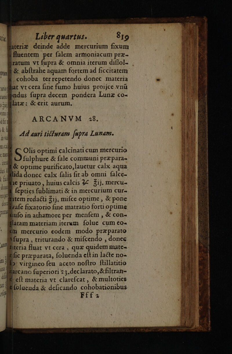 aterie deinde adde mercurium fixum fluentem per falem armoniacum prz- nl &amp;. abítrahe aquam fortem ad ficcitatem j cohoba ter repetendo donec materia wolllat vt cera fine fumo huius proijce vnü aul pndus fupra decem pondera Lunz co- sillate: &amp; erit aurum. jio —ARCANVM 28. UN 4d auri tifaram fupra Lunam. Dv  pr | S Olis optimi calcinati cum mercurio m fulphure &amp; fale communi przpara- W /&amp; optime purificato,lauetur calx aqua ui lida donec calx falis firab omni falce- m 1e priuato , huius calcis 27. $1j. mercu- -. Mi fepties fublimati &amp; 1n mercurium cur- H tem redati 21). miíce optime , &amp; ponc afe fixatorio fine matratio forti optime ifufo i in athamore per menfem , &amp; con- latam materiam iterum folue cum co« * Bin mercurio eodem modo praparato Supra , triturando &amp; mifcendo , donec 4n hiteria luat vt cera , qua quidem mate- Wr fic praeparata, íolnenda eítin lacte no-« E. virgineo feu aceto noflro ftillatitio arcano fuperiori 23. declarato, &amp;filtran- é eft materia vt clarefcat ,, &amp; multoties B íoluenda &amp; deficando cohobationibus Fffa EE AR LEER REN -——- —— 1p ie o neo apu ace ptm gundenel a : T — T -— y ati XA A CI a ue 9x-exEAA c0. V 5 . - - - - * E M RS Le i a I t o i a iU ads ei a s ia e a t. n —— — —— € m