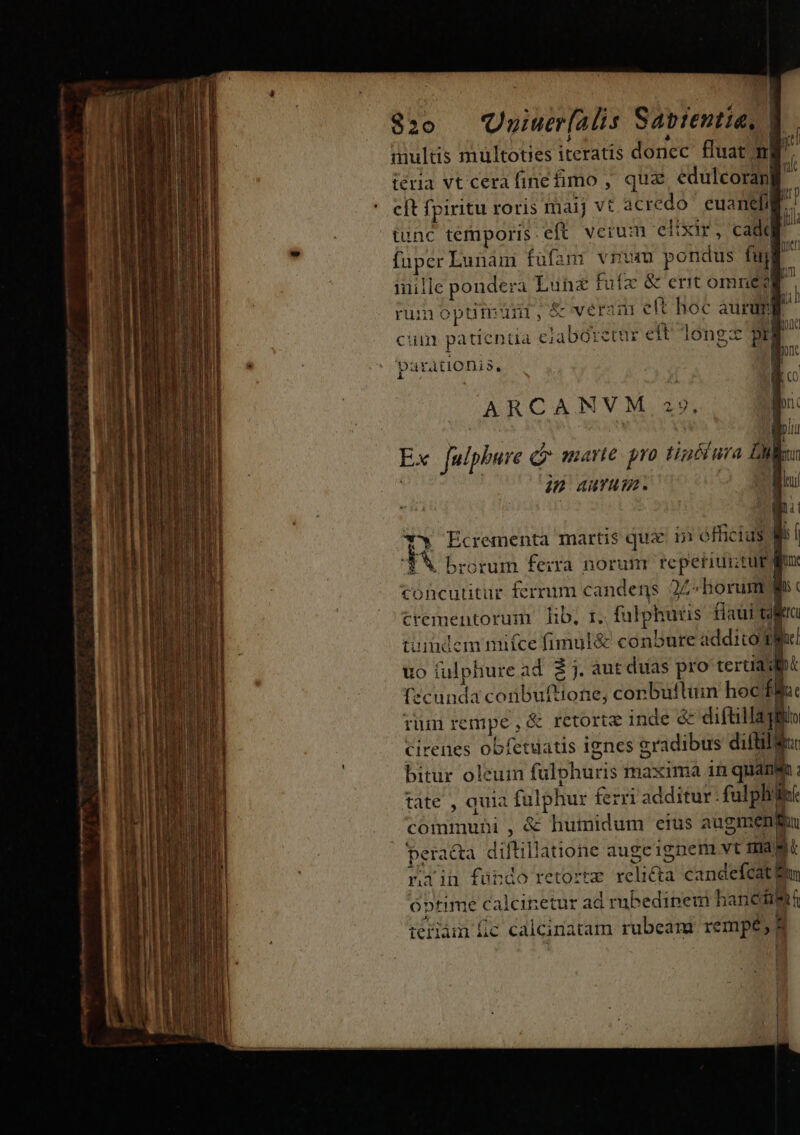 m ae [es — v T mc Lc e Tix Amm m. $20 UyiaBfls Sabrentía, | | multis multoties iteratis donec fluat m teria vt cera finefimo , qua edulcorapll cft fpiritu roris maij vt acredó ' euaneli tunc temporis. eft verum elixir, cadd ii fuper Lunam füfam vrum potidus fud un imille ponder 4 Luhnz fuífz &amp;centomnéd rum optsur,&amp; veram eft hoc auri] I p d jc Qe cum patienda clabaretur eft long pr parationis, i ARCANVM 219. lorc | | om I Julphure d marte pro tinéiura Dil: ip AY. pu i a. *v Ecrementa martis qua. 15 éfficius li l ud brorum ferra norum reperiuntur gx concutitur ferrum candens 22» horum Ws c trementorum lib, 1. folotiaus fiaui cil EIC uundem nifce fimul&amp; conbure addico dg uo fulphure ad. 2 j. àut duas pro teruasfbt fzcunda conbuftione; conbuttüm hocffla: Tun rempe , ó &amp; retorte inde &amp;&amp; die Ik qt id cirenes obfetuatis 1gnes eradibus difti bitur oleuin fülphuris maxima in quanm : tate , quia fulphur ferri additur: (EE communi, &amp; humidum eius augimeng pera a&amp;a diftillatione augcignem vt En rain fündo retorte VOR candefcat! un óptime calcin etur ad rubedipemi hane teriam lic calciratam rubeam rempé, 8 | |