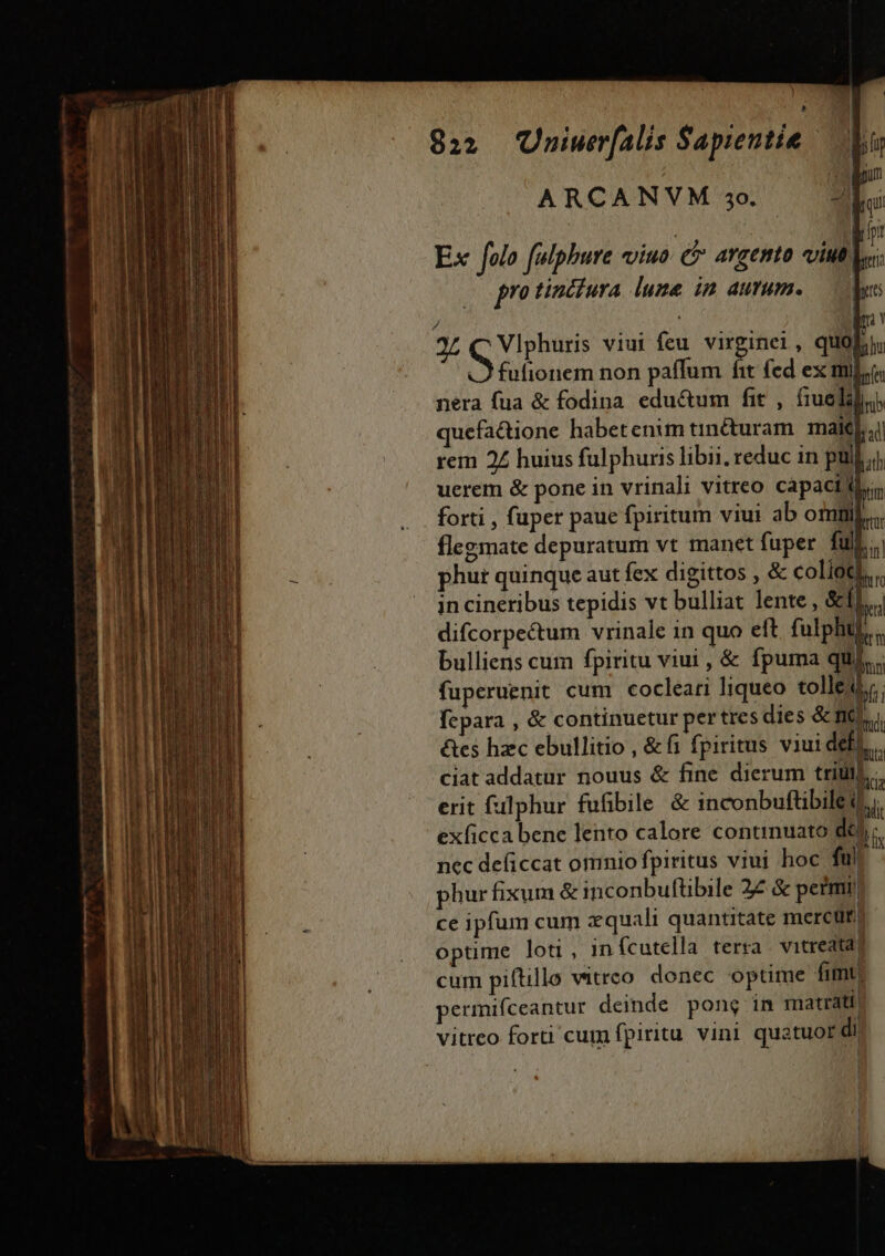 compu ARCANVM 40. zi [. | dh Ex folo felphure viuo. c avcento viutl E | protintiura lume in autum. — ee / | 2L Mela viui feu virginei, quo; fufionem non paffum fit fed ex ml]; néra fua &amp; fodina edu&amp;um fit , fiuelilo quefa&amp;ione habetenim tin&amp;uram. malti rem 2£ huius fulphuris libi. reduc in pull; uerem &amp; pone in vrinali vitreo capacilli, forti , fuper paue fpiritum viui ab omi... flegsmate depuratum vt manet fuper. full. phut quinque aut fex digittos , &amp; collotl.. in cineribus tepidis vt bulliat lente , SiL. difcorpe&amp;tum vrinale in quo eft fulphu,.. bulliens cum fpiritu viui , &amp; fpuma qui... fuperuenit cum cocleari liqueo tolle. bi; fepara , &amp; continuetur pertres dies &amp; nv étes hzc ebullitio , &amp;f1 fpiritus viui def! ciat addatur nouus &amp; fine dierum triti] erit falphur fufibile &amp; inconbuftibileti exficca bene lento calore continuato del c. nec deficcat omnio fpiritus viui hoc fül phur fixum &amp; inconbuftbile 22 &amp; petmii | ce ipfum cum xquali quantitate mercüt.) optime loti , infcutella terra vitreatad cum piftillo vitreo donec optime fimt permifceantur deinde pong in matrati vitreo forti cum fpiritu vini quatuor di?