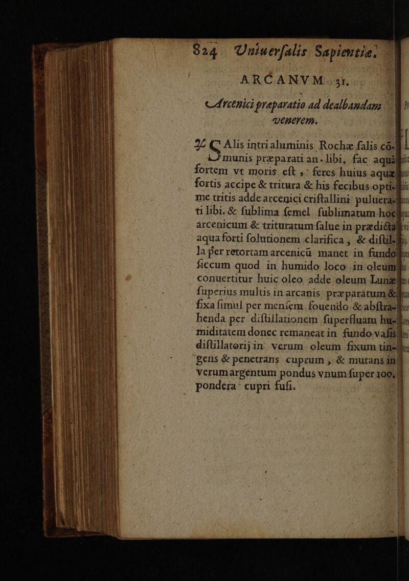 834 Uniuerfalis Sapientia. ARCANVM 3t. CTOBU preparatio 4d dealbaudam | D QeMItlem. a 25 e Alis intri aluminis Rocha falis có-| | A munis preparati an-libi, fac aqualiii fortem vt moris eft ,: feres huius aqua fortis accipe &amp; tritura &amp; his fecibus-optislbi me tritis adde atcenici criftallini: pulueraslo: ti libi. &amp; fublima femel. fublimatum hoe: arcenicum &amp; trituratum falue in predictalti aqua forti folutionem clarifica , &amp; diftillb; la perretortamarcenicü manet in fundo ficcum quod in humido loco in oleum. conuertitur huic oleo adde oleum Lunzif«: fuperius multis in arcanis prxparatum &amp;fi fixa fimul per meníem. fouendo &amp; abflxaslho henda per diftillationem fupertluam hus miditàtem donec remaneat in. fundo vafis diflillaterijin verum. oleum fixum tin- Un gens &amp; penetrans cuprum , &amp; mutans in| verumargentum pondus vnum fuper 100, pondera* cupri fufi. dr 1 B