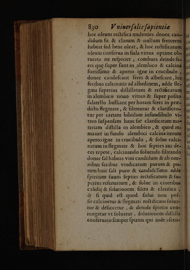 8j)0 — Fminerfalisfapientie /— | hoc oleum rcctifica multoties donec cans Bi didum fit &amp; clarum &amp; nullum fretoremi ' m habeat fed bene oleat , &amp; hoc rectificarum B. oleum conferua in fiala vitrea. optime obz B..; turata. ne refpiciet , combura deinde fe- | i res que fuper funtin alembico &amp; calcina; bh forüffimo &amp; aperto igne in crucibulo , 8. donec candefcant feres &amp; albefcant , his 4... fecibus calcinatis ad albedinem , adde fle2 8; ema fuperius diftillatum &amp; MEUS, | kn inalembico nouo vitreo &amp; fuper pofito 4. falatello bulliant per horam feres in prz- | dicto flegmate , &amp; filtrentur &amp; clarificens- | tur per cártam bibulam infundibulo viz. treo fufpenfam hancfic clarificatam mas fj; teriam diftilla in alembico , &amp; quod re» | manet infundo alembici calcina iterum | apertoigne incrucibulo , &amp; folue calcis | natuminílegmate &amp; hoc fepties aut de-. | Ces repete , calcinando foluendo filtrando | donec fal habeas vini candidum &amp;ab om- | nibus fecibus vindicatum purum &amp; pu- f tum huic fali puro &amp; candidi/fimo. adde ||| fpiritum fuum fepties rectificatum &amp; fu- 1 perius referuatum , &amp; folue in cineribus. |j calidis &amp; drehen filtra &amp; clarifica 3 &amp; fi quid. eft. quod. folu: non pof- fit calcinetur &amp; legmati re&amp;ificato folua- 1 tur &amp; déficcetur , &amp; deinde fpiritu cons iungatur vt foluatur , folutionem:difülla! 9 coníeruato fcmper fpiritu qui 1nde afcen-