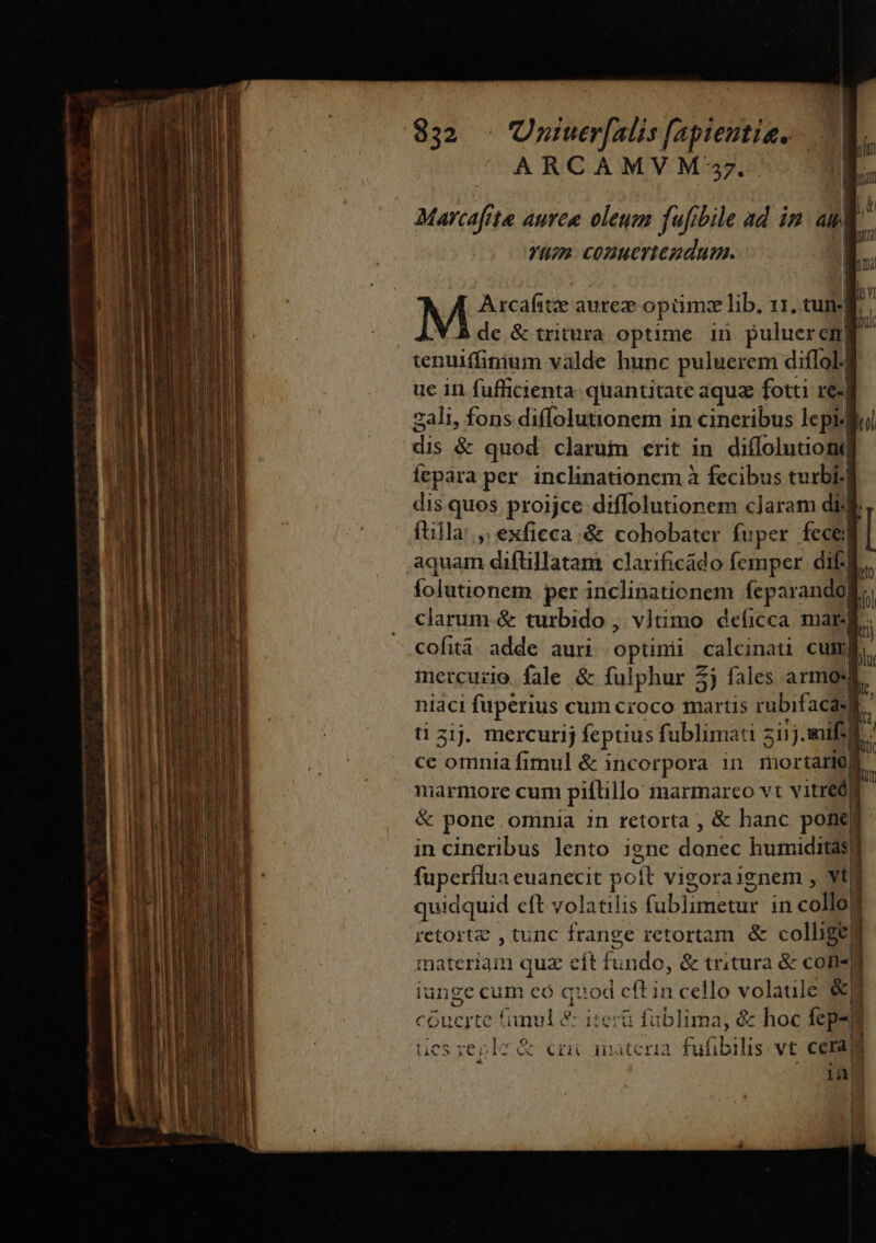 ——— d a ——— ARCAMVM'7- | Marcaf 1e aAuveu oleum fafibile ad in da Yt» COmueriezdum. | E Arcafitze aurez opm: lib. 11. tun-| de &amp; tritura optime in puluerem] tenuiffinium valde hunc puluerem diffol.] uc in fufficienta quantitate aqua fotti re- 2ali, fons diffolutionem in cineribus lepidlul dis &amp; quod clarum erit in diffolutiong Íepara per inclinationem à fecibus turbi- dis.quos proijce diflolutionem claram dil fuil la: ,; exficca;&amp; cohobater fuper fece: | folutionem. per inclinationem feparando| : clarum &amp; turbido , vltimo deficca marl. cofità: adde. auri optinii calcinati cum mercurio fale &amp; fulphur 5j fales armodi i niaci fuperius cum croco Neue rubifacasf ^ ti zij. mercurij feptius fublimati ziij nifi] li ce omnia fimul &amp; incorpora in mortario) b marmore cum piftillo inarmareo vt vitred] &amp; pone omnia in retorta , &amp; hanc pon in cineribus lento igne dines humiditasf fuperflua euanecit poít vigoraignem , vtl! quidquid eft volatilis (ublimetur in coma retortz , tunc frange retortam &amp; collige] COPIE quz cít ki ndo, &amp; tritura &amp; cote iunge cum eó quod cft in cello volaule &amp;,;  cGuerte funul 2 itera fublima, &amp; hoc fepe D i ücs zeple &amp; cni anateria Fatis vt cera iA | !