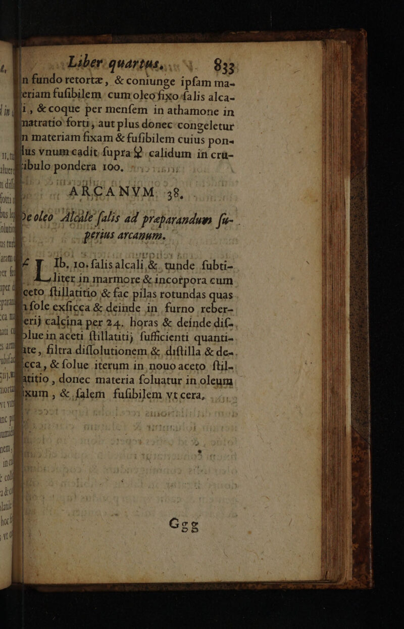 gin fundo retortz , &amp; coniunge ipfam tma- Beriam fufibilem: cum oleofixo falis alca- li i. &amp;coque per menfem in athamone in jnatratio forti , aut plus donec:congeletur jn materiam fixam &amp; fufibilem cuius pon- 1 ius vnum cadit fupra 9. calidum in crü- i, igibulo. pondera 100. | ARCANVM. 5$, p | iot ee Ww | | pers AYCAHHTR. 1s t , E Ib, 10. falis alcali,&amp;. tunde. fubti- NT t » liter in marmore &amp; incotpora cum 1 Meeto füillatitio &amp; fac pilas rotundas quas l'en fole exficca &amp; deinde in furno reber- ^ Merij calcina per 24. horas &amp; deínde dif- / c5luein aceti füillauti; fufficienti quanti- 5 art bila AUR Ecca, &amp; folue iterum in nouo aceto. ftil- gautio , donec materia foluatur in oleurmm WExum, &amp;.falem fuübilem vt cera, vt VR Y u | | TM il it E | ! i nul | T ! in EE a ind MONE |o S. | «01 NE MI | DI | v E 1 | | |