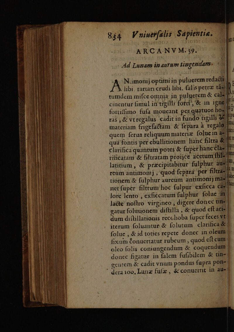 ————————— Lao 4777 m : DO 2 | ARCANVM.39. Ad Lunam in aurum tiugendam | [un dg A. Nümonij optimi in puluerem redadlk. Y libi, tartari crudi libi. falis petrze ts tumdem mifce omnia; in puluerem &amp; cal: P cinentur fimul in tigilli fotdi , &amp; in 1gne f j foruffimo fufa moueant per guatuor hos P3 ràs , &amp; vtregalus cadit in fundo tigilli 8T materiam frigefactam. &amp; fepara à regalo, |: quem fera reliquum materiz. folue in a- quá fontis per ebüllitionem lianc filtra &amp;! €larifica quantum potes &amp; fuper hancclaz | rificatam &amp; filtratam proijce acetum ftil- | latitium , &amp; przcipitabitur fulphur aus m reum antimonij , quod fepara pet filtra- |? tionem &amp; fulphur aureum antimontj más netfuper filttum hoc fulpur exficca * ^n lore lento , exfiécatum fulphur. folue in| laéte noftro virgineo , digere donec tin- | eatur folutionem diftilla , &amp; quod eft acis | dum di(tillationis recchoba fuper feces vt. iterum foluantue &amp; folutum clarifica &amp;| folue , &amp; id toties repete donec in oleum |. fixum Conuertatur rubeum , quod eft cum ; oleo folis coniungendum &amp; coquendum | donec figatur in falem fufibilem &amp; tn- | eentem &amp; cadit vnum pondus fupra pone | D