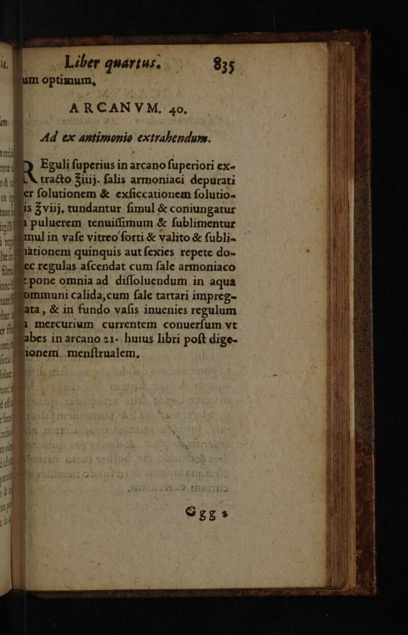 um optimum, | ARCANV M, 40, K | * . E d ex antimonio extrabendunm. wid | vn Eguli fuperius in arcano fuperiori CX- dil tracto iij. falis armoniaci depurati pr aig er folutionem &amp; exficcationem folutio- Hu E wi i $ viij. tundantur fimul &amp; coniungatur mg N 1 puluerem tenuiffimum &amp; fublimentur ,  SN deat Mi dis. Ea M imul in vafe vitreo'forti &amp; valito &amp; fubli- qu 9] HH M | jaionem quinquis autfexies repete do- jn (ull ee regulas afcendat cum fale armoniaco | | | di 1 pone omnia ad. difloluendum in aqua | | | | | hi  ommuni calida,cum fale tartari impreg-  lata, &amp; in fundo vafis inuenies regulum j : h me mercunum currentem conuerfum vt dÉE pueo Bin cinia iuieso rd onda SAM C c oti iii E 9, AR M t bes in arcano 21- huius libri poft dige- pone. menfítrualem, E ia tabac cti a i iS o t