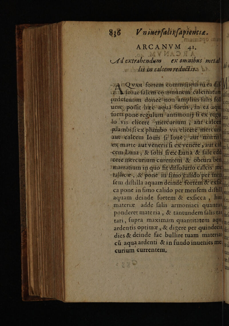 ARCAN Y M. 41. v4 pxtrabeadm y ex eme vsetàl| - dis dn ydo reduci s X. | s pss PAREM ébtiiiirierid: f €a ii 1 t (oluefaleni córbitiáneim: calcitia Tm pedotentn dohee'nonampliüs filis fal) L. uexe: poffit hie: aquá fordás'iiniéa. aqii,  forti pone regulüm antithonij frex egu. lo vis citeeré 4nércurium ; aüt' clá plumbifrex plimbo vis elicere 'iiércuti D. aut: ccualcem Iouis fr Ioue atit rn Pcrtisd) T 'ex matte: aut veneris fi ex venere , Aut Cal n emiEana ; &amp; folis fie Euna'&amp; file edi. (cere iercuriunr curentét &amp; obtura ben loi matraaum iri quo fit'diffolutio calcis I tállicae-, Sz porté i15 fiio 'talido peti) bu; fem diftilla aquam deinde fortémi &amp; exti  ca pone in fimo calido per menfem diftill B aquam deinde fortem &amp; exficca , hii  materie adde falis armoniaci quanti)  ponderet materia , &amp; tantundem falis tatu. tari, fupra máseimapi quantitatem aque. ardentis optimz , &amp; digere per quipdeeii; li dies &amp; deinde fac bulline tuam materiai. cü aqua ardenti. &amp; in fundo inuenies me. | curium currenterni, - * hní