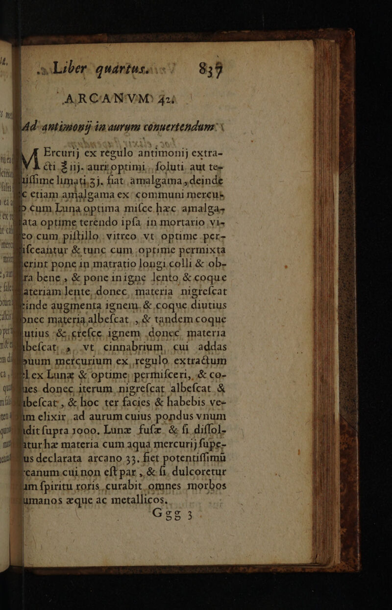 y Liber quavtuso s 8,9 OAARRCANIVMS 42i gR42- mir 4 aurum NOMeR UAR í | [ Ercurij ex regulo ; antimonij extra- [V À cti 2 i1j. aurroptimi .. foluti. aut tee guffime limati,5j. fiat amalgama, deinde j eiiam anialgama ex/ communi mercue D.cum. Luna optima miíce. hac amalga; gata optime terendo ipfa 1n.mortario .vi« geo cum pifüllo. vitreo. vt. optime per- | ifceaitur &amp; tunc cum .optime permixta Werint pone in matratio longi.colli &amp; ob- Jl. bene, &amp; pone inigne . lenta &amp; coque llateriam lente, donec, materia nigrefcat UC M | inde augmenta ienem. &amp; coque ME gpnec materia A erue ,&amp; tandem coque t lbefcat 5. vt ADAE cui addas UL | uum mcrcurium ex regulo extractum ai Bex Lunz &amp; optime, permifceri, &amp; co- que | :s donec. iterum .nigrefcat. albefcat. &amp; Villibefcat , &amp; hoc ter ^e &amp; habebis ve- tim elixic ad aurum cuius pondus vnu ditfuprajooo. Lunz fufz. &amp; fi difIol- iturha materia cum aqua mercurij füpe- jus declarata arcano 33. fiet potentiffimüu Pcanum cui.non eft par ,,&amp; fi. dulcoretur jum fpiritu roris curabit omnes morbos fumanos aque ac metallicos. | Gesg35