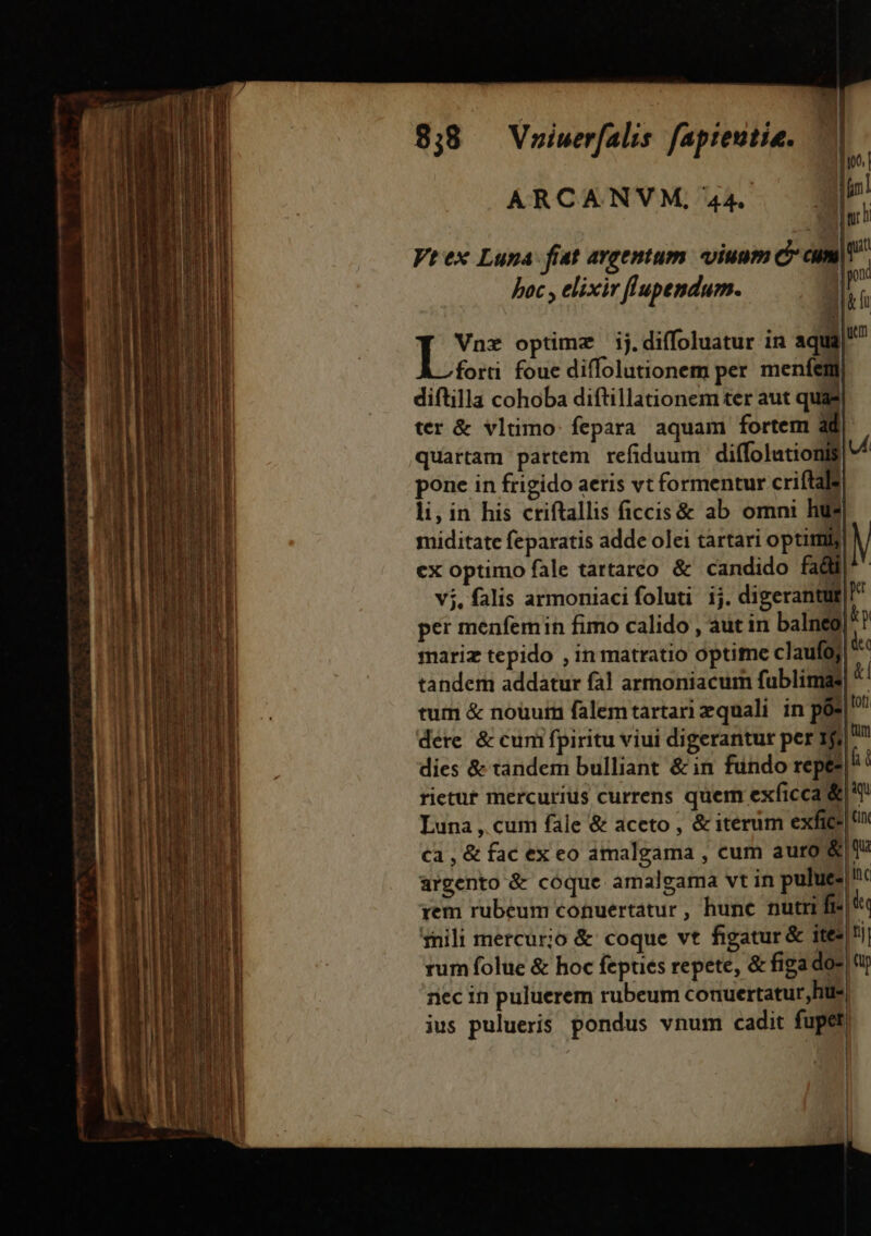 ioo. ARCANVM,44. a Er Vt ex Lupa: fiat argentum. viuum c cmt | pon  &amp;h D optimz ij.diffoluatur in aqua forti foue diffolutionem per menfem diftilla cohoba diftillationem ter aut quas ter &amp; vlümo: fepara aquam fortem àd| quartam partem. refiduum diffolutionis d pone in frigido aeris vt formentur criftals li, in his criftallis ficcis&amp; ab omni hu? miditate feparatis adde olei tartari optimij ex optimo fale tartareo &amp; candido fa&amp;W|- vj. falis armoniaci foluti ij. digerantut| per menfemin fimo calido , aut in balneg|^? mariz tepido , in matratio optime claufoj| ^ tandem addatur fal armoniacum fublimas d tum &amp; nouurn falemtartari zquali in pós| dére &amp; cum fpiritu viui digerantur per 19i! gi dies &amp; tandem bulliant &amp; in fundo repe?! rietut mercurius currens quem exficca &amp;|*! Luna , cum fale &amp; aceto , &amp; iterum exfice| Ca , &amp; fac ex eo amalgama , cum auro &amp;|0 argento &amp; cóque amalgama vt in pulues!c rem rubeum cotuertatur, hunc nutri fr: '« ius pulueris pondus vnum cadit fupet) hac , elixiv flupendum. | E