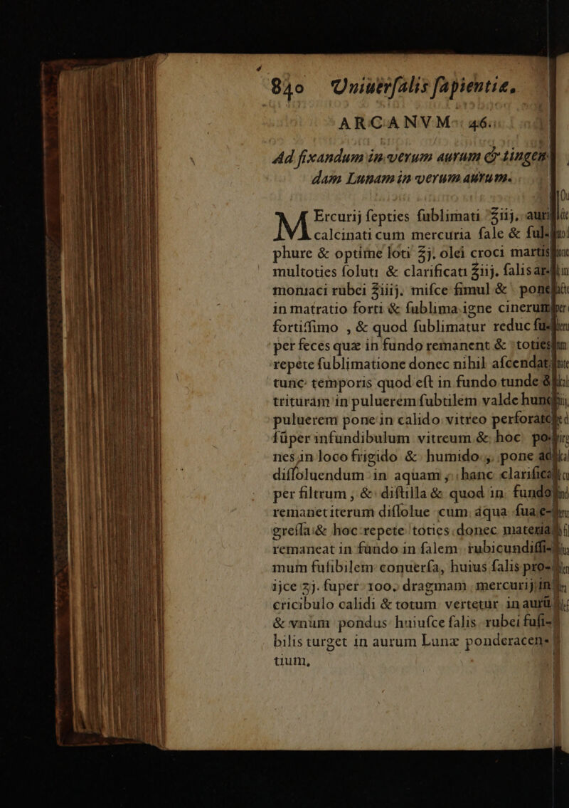 ARCANVM-: 46. ! l Ad fixandum imverum aurum diingem. | dam Lunam in UeYUm AMYILPA. | Qu NM fepties fublimati iij, auri l|. calcinati cum mercuria fale &amp; ful. uj phure &amp; optime loti 2j. olei croci martisfox multoties foluti &amp; clarificati £iij. falisarin moniaci rubei Ziiij. mifce fimul &amp; pone idi in matratio forti &amp; fublima.igne cinerumper fortiffimo , &amp; quod WIND reduc fud per feces quz in fundo remanent &amp; toties repete fublimatione donec nihil afcendat fut tunc temporis quod eft in fundo tunde &amp; e trituram in puluerem fubtilem valde hunglii puluerem pone in calido. vitreo perforated kd füper infundibulum vitreum &amp; hoc pos nes in loco frigido &amp;- humido. pone adii dilfbdtscndtütidi in aquam ;;; hanc clarificalla per filtrum , &amp;: diftilla &amp; quod in fundo] m remanetiterum diflolue cum. áqua fuae greíla:&amp; hoc repete toties.donec matexiad remaneat in fündo in falem rubicundiffi-] T inum fufibilem: conuería, huius falis pro- m 1jce 2j. fuper. 100. dragmapi mercurij, inf. cricibulo calidi P MU vertetur inaurü d &amp; vnum pondus huiufce falis rubei fufi-] bilis turget in aurum Lunx ponderacene 1 tium, l | Wh aM