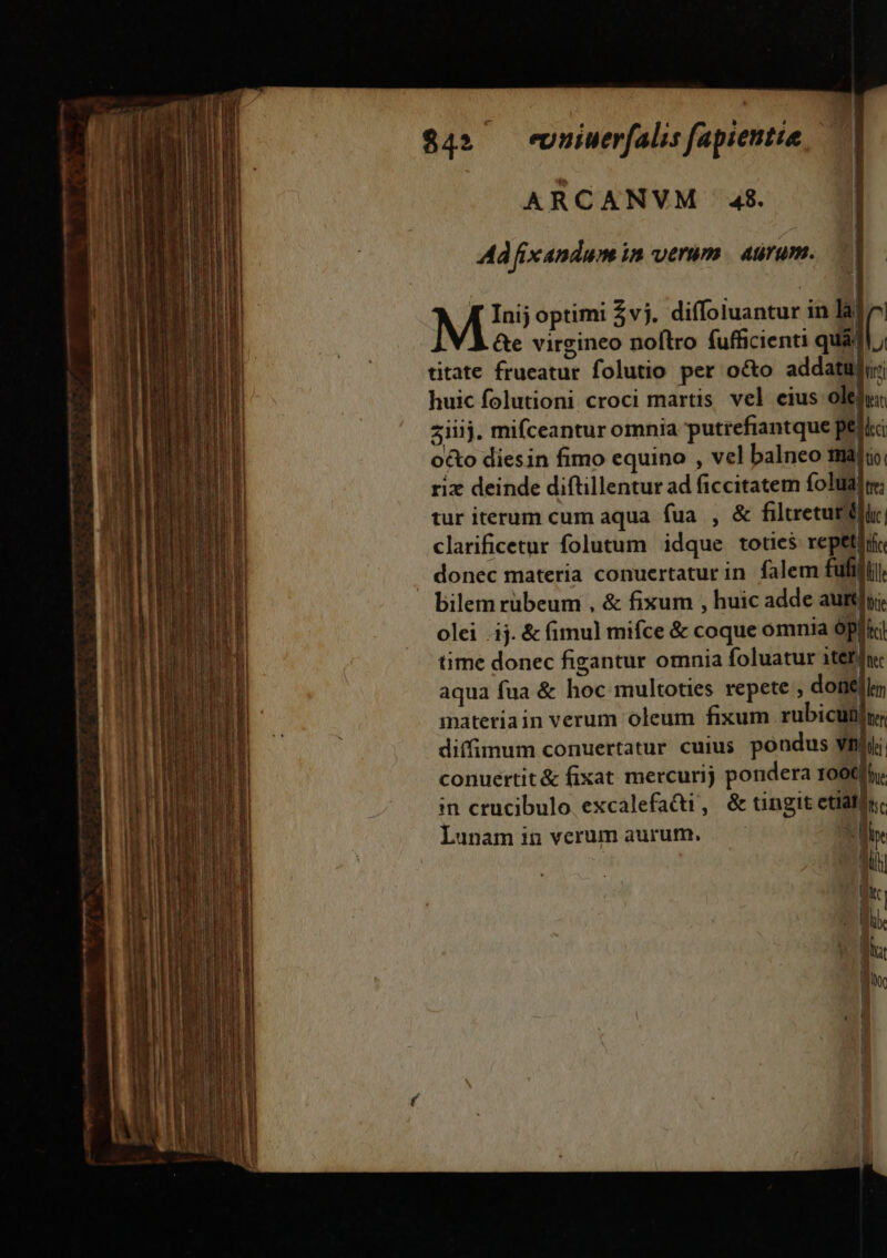 m t a am mg o $4» -evuiuerfalis fapientie ARCANVM 48. | Ad fixandum in verum. aurum. Y | | MI5 optimi $vj. diffoluantur in la| ( &amp;e virgineo noflro fufficienti quádl titate frueatur folutio per o&amp;o addatur; rix deinde diftillentur ad ficcitatem folualt; tur iterum cum aqua fua , &amp; filtretutdiir clarificetur folutum idque toties repetir donec materia conuertatur in. falem fufilij bilem rubeum , &amp; fixum , huic adde autüfyi; olei .ij. &amp; (imul mifce &amp; coque omnia Ópliki time donec figantur omnia foluatur iter nec aqua fua &amp; hoc multoties repete ; doneflem inateriain verum oleum fixum rubicutilu; diffimum conuertatur cuius. pondus vili. conuertit&amp; fixat mercurij pondera 1000fhy; in crucibulo excalefadi, &amp; tingit ctiatin. Lunam in verum aurum, ——— . lle M — E- (EF c «7»