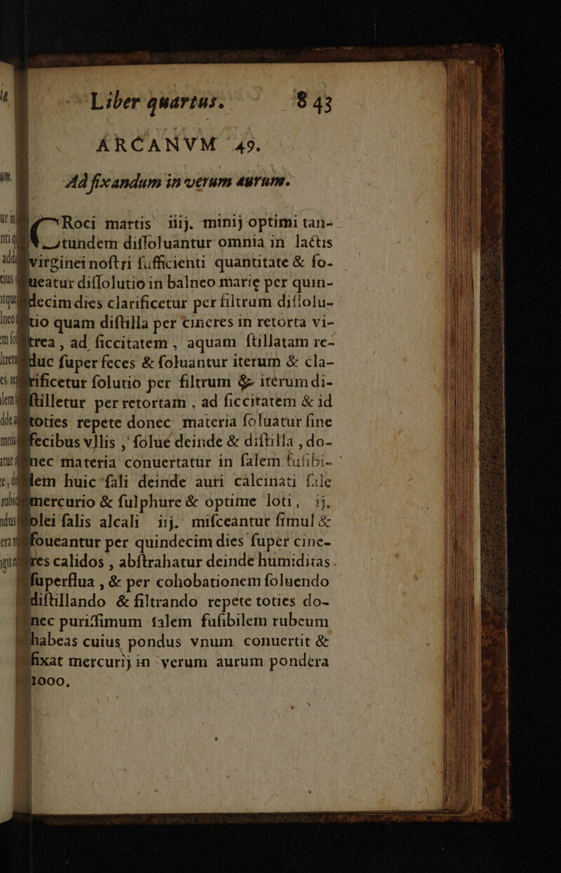 ÁRCANVM 49. ^W ^— Adfixandum inverum 4urum. ul nti u m tius | l qua Eu martis iiij. minij optimi tan- -Atundem difloluantur omnia in. lactis virginei noftri fufficienti quantitate &amp; fo- iueatur di(Iolutio in balneo marie per quu- decim dies clarificetur per filtrum diflolu- it lliio quam diftilla per cincres 1n retorta vi- D trea , ad ficcitatem , aquam ftillatam re- leti E uc fuper feces &amp; foluantur iterum &amp; cla- T: rificetur folutio per filtrum &amp; iterumdi- kd | illetur per retortam , ad ficciratem &amp; id ilditoties repete donec. materia foluatur fine m fecibus vllis ,' folué deinde &amp; diítilla , do- nl nec materia conuertatur in falem fulibi- t, uj lem huic fali deinde auri diens fale niifimercurio &amp; fulphure &amp; opüme lot, ij. d«wMolei falis alcali ijj. mifceantut fimul &amp; enm foueantur per quindecim dies fuper cinc- ui res calidos , abítrahatur deinde hum:diias Bfuperflua , &amp; per cohobationem foluendo Wdiltillando &amp; filtrando repete toties do- nec puriffimum talem fufibilem rubeum Bhabeas cuius pondus vnum conuertit &amp; Bfixat mercurij in verum aurum pondera